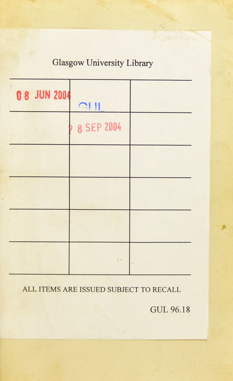 Glasgow University Library 0 8 JUN 200^ ) 8 SEP 2004 ALL ITEMS ARE ISSUED SUBJECT TO RECALL GUL 96.18