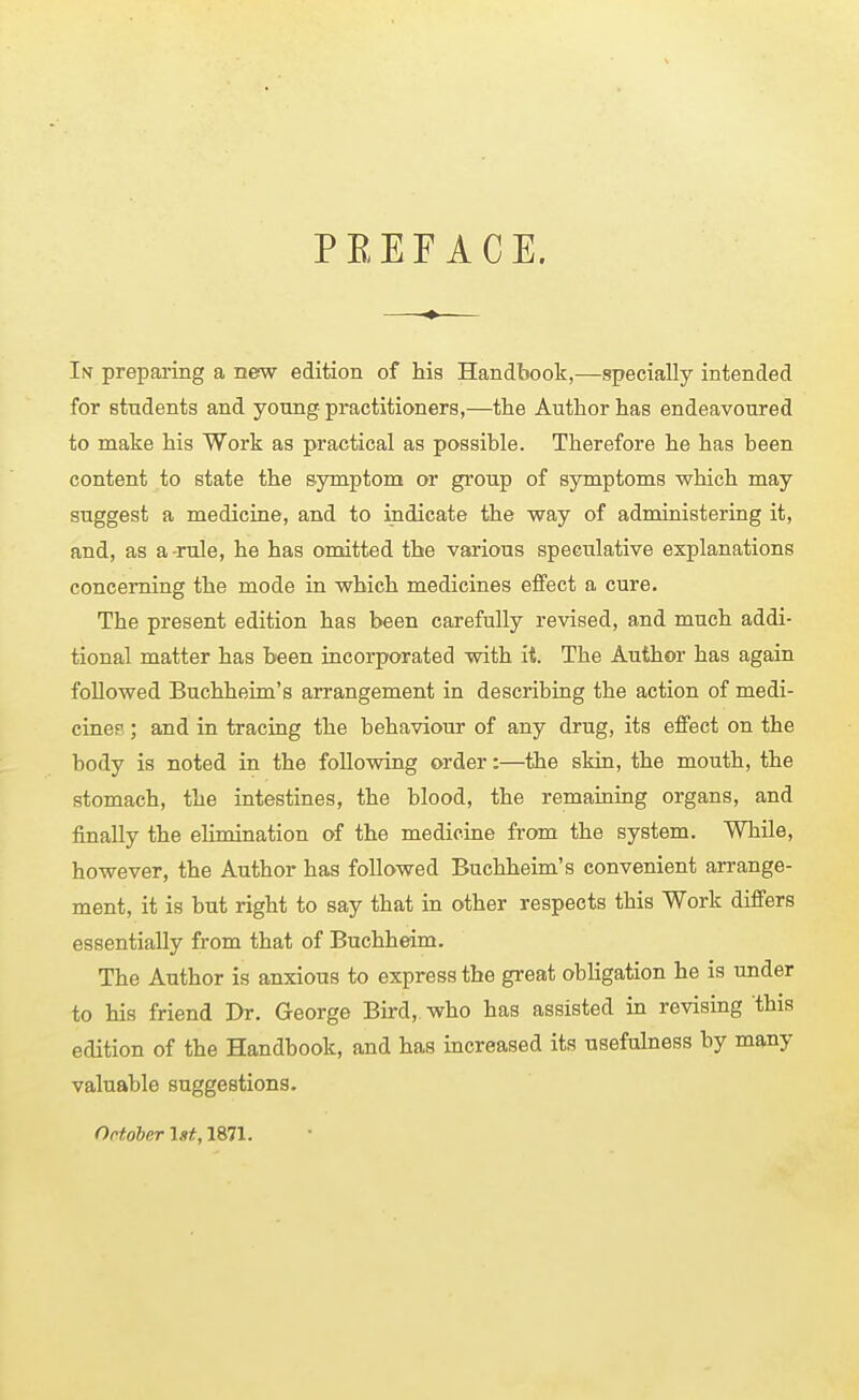 PEEF ACE. In preparing a new edition of his Handbook,—specially intended for students and young practitioners,—the Author has endeavoured to make his Work as practical as possible. Therefore he has been content to state the symptom or group of symptoms which may suggest a medicine, and to indicate the way of administering it, and, as a -rule, he has omitted the various speculative explanations concerning the mode in which medicines effect a cure. The present edition has been carefully revised, and much addi- tional matter has been incorporated with it. The Author has again followed Buchheim's arrangement in describing the action of medi- cines ; and in tracing the behaviour of any drug, its effect on the body is noted in the following order:—the skin, the mouth, the stomach, the intestines, the blood, the remaining organs, and finally the elimination of the medicine from the system. While, however, the Author has followed Buchheim's convenient arrange- ment, it is but right to say that in other respects this Work differs essentially from that of Buchheim. The Author is anxious to express the great obligation he is under to his friend Dr. George Bird, who has assisted in revising this edition of the Handbook, and has increased its usefulness by many valuable suggestions. Ortdber Ist, 1871.