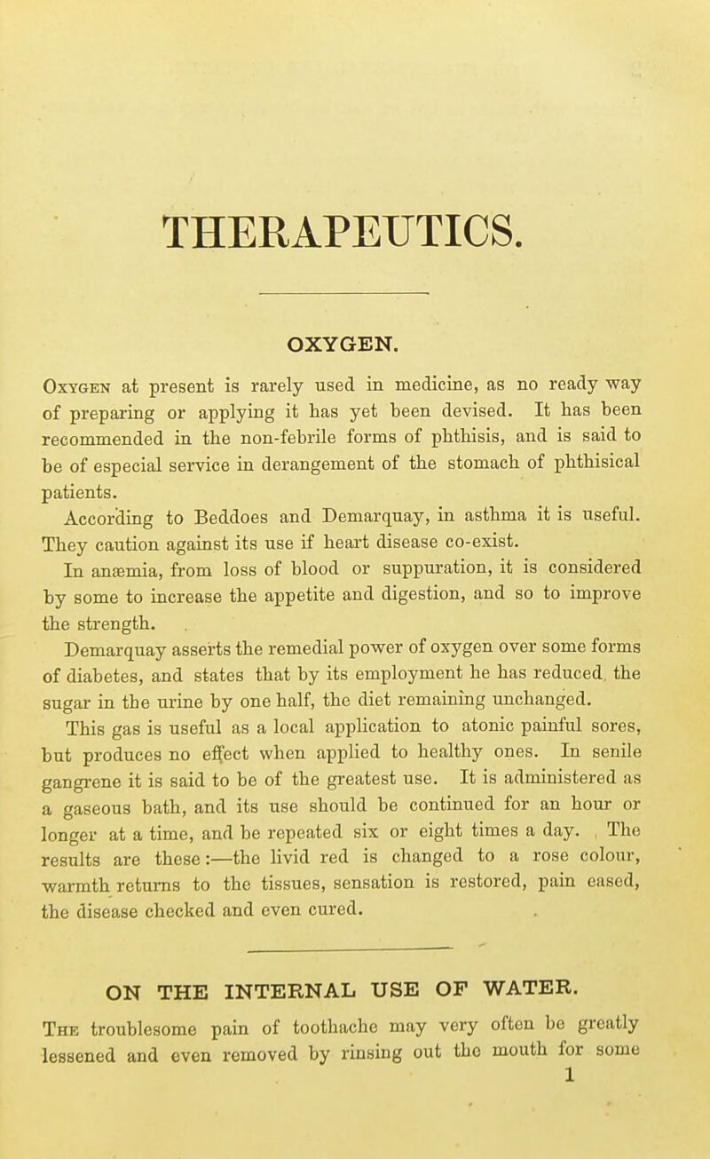 THERAPEUTICS OXYGEN. Oxygen at present is rarely used in medicine, as no ready way of preparing or applying it has yet been devised. It has been recommended in the non-febrile forms of phthisis, and is said to be of especial service in derangement of the stomach of phthisical patients. According to Beddoes and Demarquay, in asthma it is useful. They caution against its use if heart disease co-exist. In anaemia, from loss of blood or suppuration, it is considered by some to increase the appetite and digestion, and so to improve the strength. Demarquay asserts the remedial power of oxygen over some forms of diabetes, and states that by its employment he has reduced, the sugar in the urine by one half, the diet remaining unchanged. This gas is useful as a local appHcation to atonic painful sores, but produces no effect when applied to healthy ones. In senile gangrene it is said to be of the greatest use. It is administered as a gaseous bath, and its use should be continued for an hour or longer at a time, and be repeated six or eight times a day. The results are these:—the livid red is changed to a rose colour, warmth returns to the tissues, sensation is restored, pain eased, the disease checked and even cured. ON THE INTERNAL USE OF WATER. The troublesome pain of toothache may very often be greatly lessened and even removed by rinsing out the mouth for some