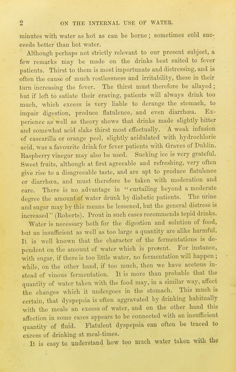 minutes with water as hot as can be borne; sometimes cold suc- ceeds better than hot water. Although perhaps not strictly relevant to our present subject, a few remarks niay be made on the drinks best suited to fever patients. Thirst to them is most importunate and distressing, and is often the cause of much restlessness and irritability, these in their turn increasing the fever. The thirst must therefore be allayed; but if left to satiate their craving, patients will always drink too much, which excess is very liable to derange the stomach, to impair digestion, produce flatulence, and even diarrhoea. Ex- perience as well as theory shows that drinks made sHghtly bitter and somewhat acid slake thirst most effectually. A weak infusion of cascarilla or orange peel, slightly acidulated with hydrochloric acid, was a favourite drink for fever patients with Graves of Dubhn. Kaspberry vinegar may also be used. Sucking ice is very gi-ateful. Sweet fruits, although at first agreeable and refreshing, very often give rise to a disagreeable taste, and are apt to produce flatulence or diarrhoea, and must therefore be taken with moderation and care. There is no advantage in  curtaiHng beyond a moderate degree the amount of water drunk by diabetic patients. The urine and sugar may by this means be lessened, but the general distress is increased (Eoberts). Prout in such cases recommends tepid drinks. Water is necessary both for the digestion and solution of food, but an insufiicient as well as too large a quantity are alike harmful. It is well known that the character of the fermentations is de- pendent on the amount of water which is present. For instance, with sugar, if there is too little water, no fermentation will happen ; while, on the other hand, if too much, then we have acetous in- stead of vinous fermentation. It is more than probable that the quantity of water taken with the food may, in a similar way, affect the changes which it undergoes in the stomach. This much is certain, that dyspepsia is often aggravated by drinking habitually with the meals an excess of water, and on the other hand this affection in some cases appears to be connected with an insufficient quantity of fluid. Flatulent dyspepsia can often be traced to excess of drinking at meal-times. It is easy to understand how too much water taken with the