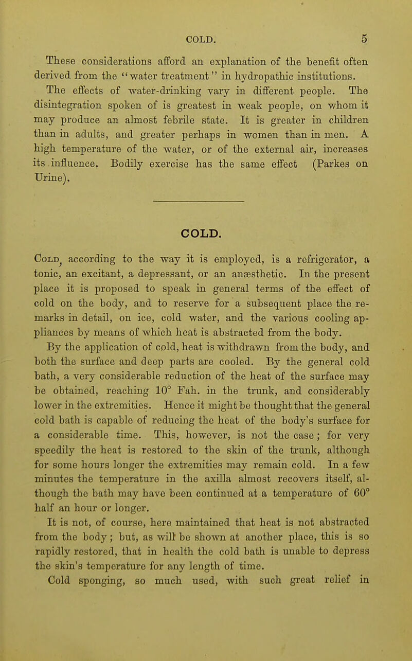 These considerations afford an explanation of the benefit often derived from the water treatment in hydropathic institutions. The effects of water-drinking vary in different people. The disintegi-ation spoken of is greatest in weak people, on whom it may produce an almost febrile state. It is greater in children than in adults, and greater perhaps in women than in men. A high temperature of the water, or of the external air, increases its influence. Bodily exercise has the same effect (Parkes on Urine). COLD, CoLD^ according to the way it is employed, is a refrigerator, a tonic, an excitant, a depressant, or an anaesthetic. In the present place it is proposed to speak in general terms of the effect of cold on the body, and to reserve for a subsequent place the re- marks in detail, on ice, cold water, and the various cooling ap- pliances by means of which heat is abstracted from the body. By the application of cold, heat is withdrawn from the body, and both the surface and deep parts are cooled. By the general cold bath, a very considerable reduction of the heat of the surface may be obtained, reaching 10° Fah. in the trunk, and considerably lower in the extremities. Hence it might be thought that the general cold bath is capable of reducing the heat of the body's surface for a considerable time. This, however, is not the case; for very speedily the heat is restored to the skin of the trunk, although for some hours longer the extremities may remain cold. In a few minutes the temperature in the axilla almost recovers itself, al- though the bath may have been continued at a temperature of 60° half an hour or longer. It is not, of course, here maintained that heat is not abstracted from the body; but, as wilt be shown at another place, this is so rapidly restored, that in health the cold bath is unable to depress the skin's temperature for any length of time. Cold sponging, so much used, with such great relief in