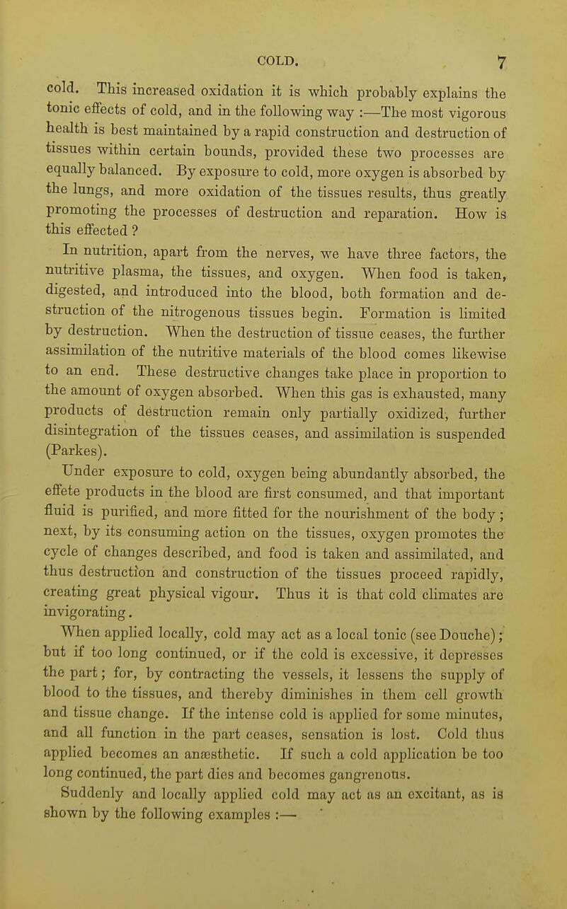 cold. This increased oxidation it is which probably explains the tonic eflfects of cold, and in the following way :—The most vigorous health is best maintained by a rapid construction and destruction of tissues within certain bounds, provided these two processes are equally balanced. By exposure to cold, more oxygen is absorbed by the lungs, and more oxidation of the tissues results, thus greatly promoting the processes of destruction and reparation. How is this effected ? In nutrition, apart from the nerves, we have three factors, the nutritive plasma, the tissues, and oxygen. When food is taken, digested, and introduced into the blood, both formation and de- struction of the nitrogenous tissues begin. Formation is limited by destruction. When the destruction of tissue ceases, the further assimilation of the nutritive materials of the blood comes likewise to an end. These destructive changes take place in proportion to the amount of oxygen absorbed. When this gas is exhausted, many products of destruction remain only partially oxidized, further disintegration of the tissues ceases, and assimilation is suspended (Parke s). Under exposure to cold, oxygen being abundantly absorbed, the effete products in the blood are first consumed, and that important fluid is purified, and more fitted for the nourishment of the body ; next, by its consuming action on the tissues, oxygen promotes the cycle of changes described, and food is taken and assimilated, and thus destruction iand construction of the tissues proceed rapidly, creating great physical vigour. Thus it is that cold climates are invigorating. When applied locally, cold may act as a local tonic (see Douche); but if too long continued, or if the cold is excessive, it depresses the part; for, by contracting the vessels, it lessens the supply of blood to the tissues, and thereby diminishes in them cell growth and tissue change. If the intense cold is applied for some minutes, and all function in the part ceases, sensation is lost. Cold thus applied becomes an anaasthetic. If such a cold application be too long continued, the part dies and becomes gangrenous. Suddenly and locally applied cold may act as an excitant, as is shown by the following examples :—
