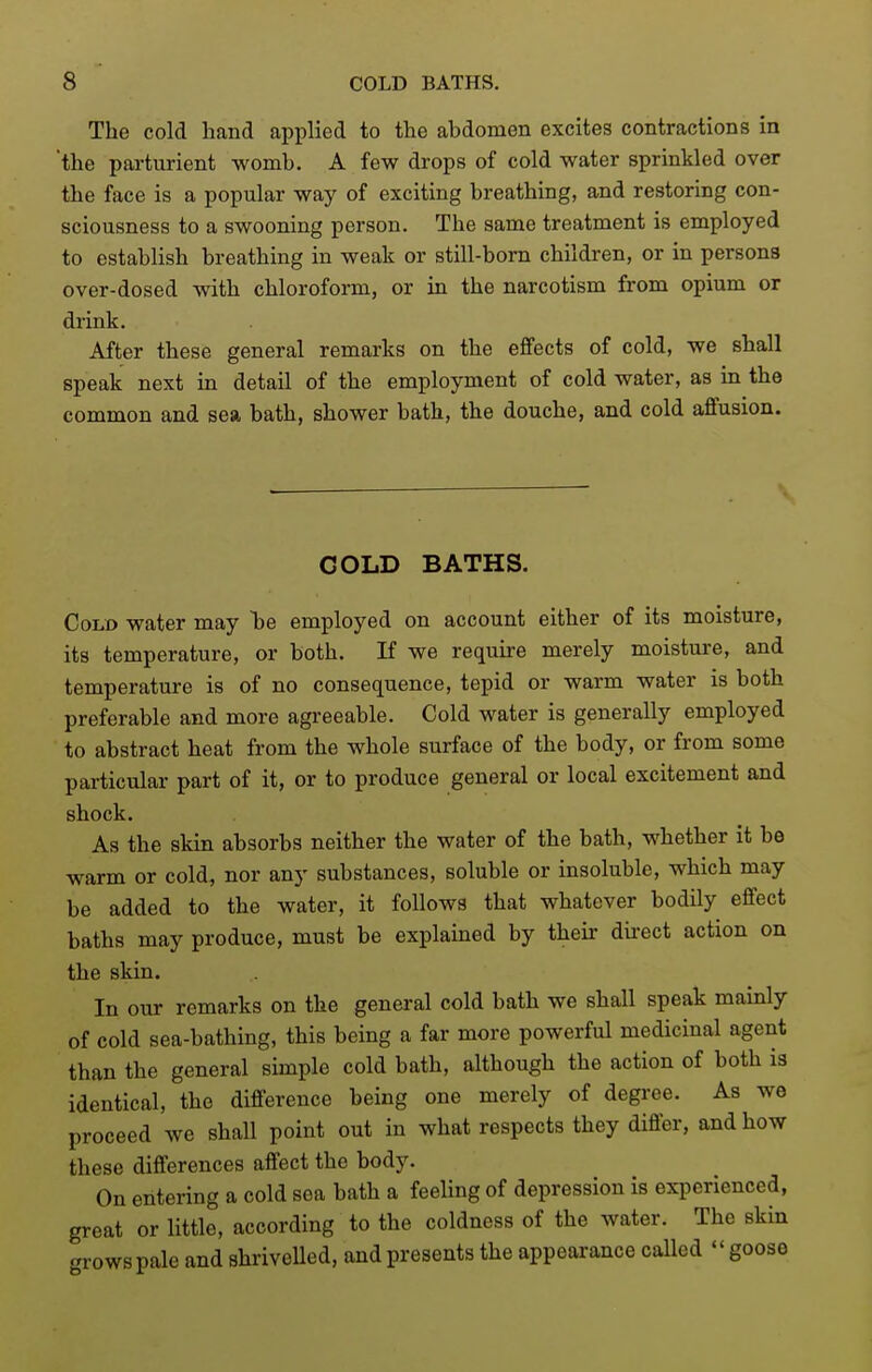 The cold hand applied to the abdomen excites contractions in 'the parturient womb. A few drops of cold water sprinkled over the face is a popular way of exciting breathing, and restoring con- sciousness to a swooning person. The same treatment is employed to establish breathing in weak or still-born children, or in persons over-dosed with chloroform, or in the narcotism from opium or drink. After these general remarks on the effects of cold, we shall speak next in detail of the employment of cold water, as in the common and sea bath, shower bath, the douche, and cold affusion. COLD BATHS. Cold water may he employed on account either of its moisture, its temperature, or both. If we require merely moisture, and temperature is of no consequence, tepid or warm water is both preferable and more agreeable. Cold water is generally employed to abstract heat from the whole surface of the body, or from some particular part of it, or to produce general or local excitement and shock. As the skin absorbs neither the water of the bath, whether it be warm or cold, nor any substances, soluble or insoluble, which may be added to the water, it follows that whatever bodily effect baths may produce, must be explained by their dii-ect action on the skin. In our remarks on the general cold bath we shall speak mainly of cold sea-bathing, this being a far more powerful medicinal agent than the general simple cold bath, although the action of both is identical, the difference being one merely of degree. As we proceed we shall point out in what respects they differ, and how these differences affect the body. On entering a cold sea bath a feeling of depression is experienced, great or little, according to the coldness of the water. The skin grows pale and shrivelled, and presents the appearance called goose