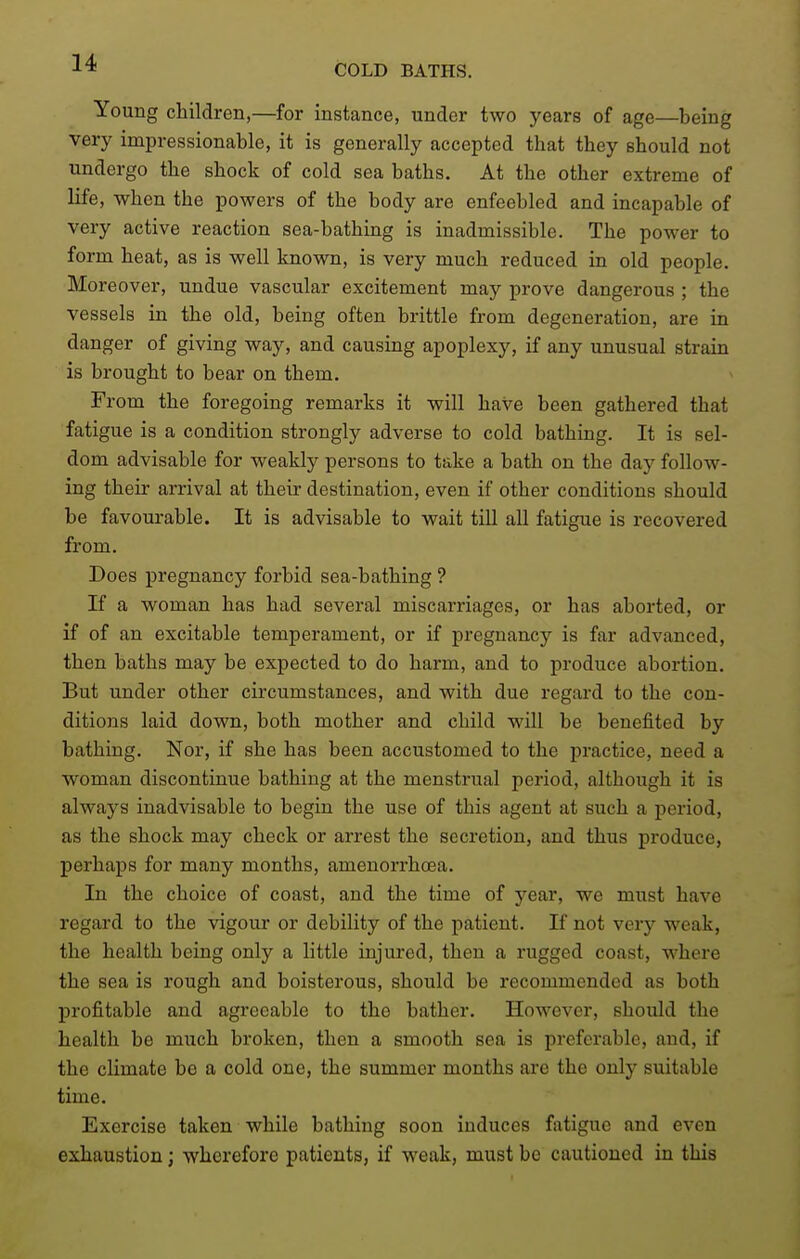 COLD BATHS. Young children,—for instance, under two years of age—being very impressionable, it is generally accepted that they should not undergo the shock of cold sea baths. At the other extreme of life, when the powers of the body are enfeebled and incapable of very active reaction sea-bathing is inadmissible. The power to form heat, as is well known, is very much reduced in old people. Moreover, undue vascular excitement may prove dangerous ; the vessels in the old, being often brittle from degeneration, are in danger of giving way, and causing apoplexy, if any unusual strain is brought to bear on them. From the foregoing remarks it will have been gathered that fatigue is a condition strongly adverse to cold bathing. It is sel- dom advisable for weakly persons to take a bath on the day follow- ing their arrival at their destination, even if other conditions should be favourable. It is advisable to wait till all fatigue is recovered from. Does pregnancy forbid sea-bathing ? If a woman has had several miscarriages, or has aborted, or if of an excitable temperament, or if pregnancy is far advanced, then baths may be expected to do harm, and to produce abortion. But under other circumstances, and with due regard to the con- ditions laid down, both mother and child will be benefited by bathing. Nor, if she has been accustomed to the practice, need a woman discontinue bathing at the menstrual period, although it is always inadvisable to begin the use of this agent at such a period, as the shock may check or arrest the secretion, and thus produce, perhaps for many months, amenorrhoea. In the choice of coast, and the time of year, we must have regard to the vigour or debility of the patient. If not very weak, the health being only a little injured, then a rugged coast, where the sea is rough and boisterous, should be recommended as both profitable and agreeable to the bather. However, should the health be much broken, then a smooth sea is preferable, and, if the climate be a cold one, the summer months are the only suitable time. Exercise taken while bathing soon induces fatigue and even exhaustion; wherefore patients, if weak, must be cautioned in this