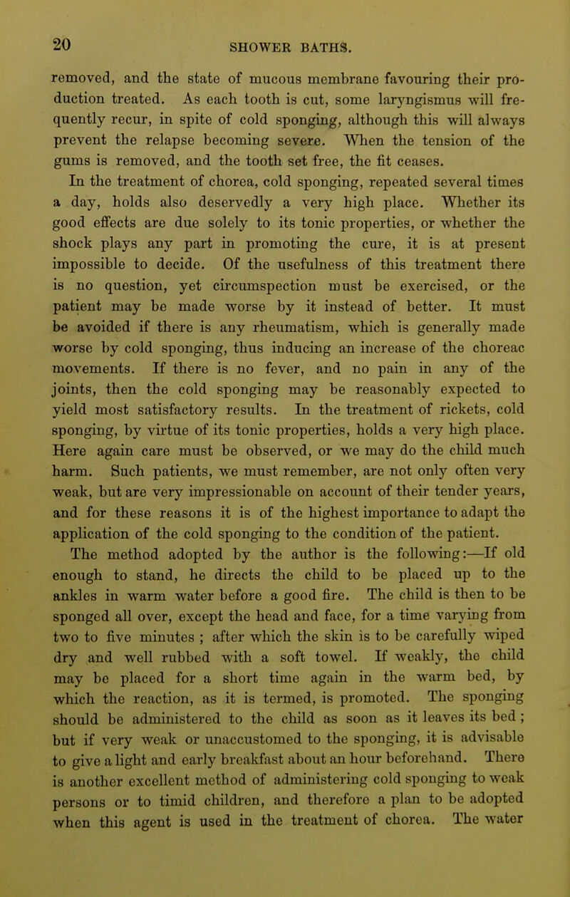removed, and the state of mucous membrane favouring their pro- duction treated. As each tooth is cut, some laryngismus will fre- quently recur, in spite of cold sponging, although this will always prevent the relapse becoming severe. When the tension of the gums is removed, and the tooth set free, the fit ceases. In the treatment of chorea, cold sponging, repeated several times a day, holds also deservedly a very high place. Whether its good effects are due solely to its tonic properties, or whether the shock plays any part in promoting the cure, it is at present impossible to decide. Of the usefulness of this treatment there is no question, yet circumspection must be exercised, or the patient may be made worse by it instead of better. It must be avoided if there is any rheumatism, which is generally made worse by cold sponging, thus inducing an increase of the choreac movements. If there is no fever, and no pain in any of the joints, then the cold sponging may be reasonably expected to yield most satisfactory results. In the treatment of rickets, cold sponging, by virtue of its tonic properties, holds a very high place. Here again care must be observed, or we may do the child much harm. Such patients, we must remember, are not only often very weak, but are very impressionable on account of their tender years, and for these reasons it is of the highest importance to adapt the application of the cold sponging to the condition of the patient. The method adopted by the author is the following:—^If old enough to stand, he directs the child to be placed up to the ankles in warm water before a good fire. The child is then to be sponged all over, except the head and face, for a time varying from two to five minutes ; after which the skin is to be carefully wiped dry and well rubbed with a soft towel. If weakly, the child may be placed for a short time again in the warm bed, by which the reaction, as it is termed, is promoted. The sponging should be administered to the child as soon as it leaves its bed; but if very weak or unaccustomed to the sponging, it is advisable to give a light and early breakfast about an hour beforehand. There is another excellent method of administering cold sponging to weak persons or to timid children, and therefore a plan to be adopted when this agent is used in the treatment of chorea. The water