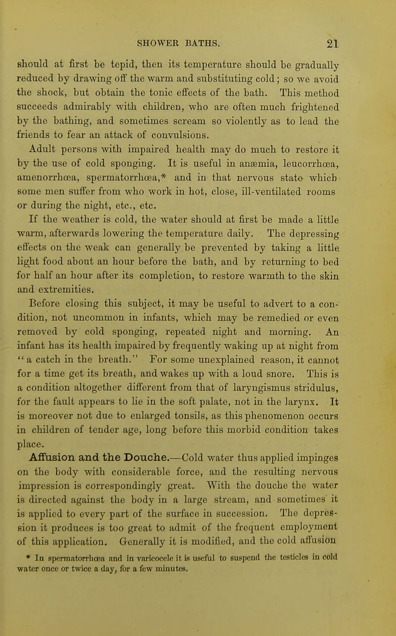 should at first be tepid, then its temperature should be gradually reduced by drawing off the warm and substituting cold; so we avoid the shock, but obtain the tonic effects of the bath. This method succeeds admirably with children, who are often much frightened by the bathing, and sometimes scream so violently as to lead the friends to fear an attack of convulsions. Adult persons with impaired health may do much to restore it by the use of cold sponging. It is useful in anjemia, leucorrhoea, amenorrhoea, spermatorrhoea,* and in that nervous state which some men suffer from who work in hot, close, ill-ventilated rooms or during the night, etc., etc. If the weather is cold, the water should at first be made a little wai-m, afterwards lowering the temperature daily. The depressing effects on the weak can generally be prevented by taking a little light food about an horn- before the bath, and by returning to bed for half an hour after its completion, to restore wai-mth to the skin and extremities. Before closing this subject, it may be useful to advert to a con- dition, not uncommon in infants, which may be remedied or even removed by cold sponging, repeated night and morning. An infant has its health impaired by frequently waking up at night from  a catch in the breath. For some unexplained reason, it cannot for a time get its breath, and wakes up with a loud snore. This is a condition altogether different from that of laryngismus stridulus, for the fault appears to lie in the soft palate, not in the larynx. It is moreover not due to enlarged tonsils, as this phenomenon occurs in children of tender age, long before this morbid condition takes place. Affusion and the Douche.—Cold water thus applied impinges on the body with considerable force, and the resulting nervous impression is correspondingly great. With the douche the water is directed against the body in a large stream, and sometimes it is applied to every part of the surface in succession. The depres- sion it produces is too great to admit of the frequent employment of this application. Generally it is modified, and the cold affusion • In spermatorrhoea and in varicocftle it is useful to suspend the testicles in cold water once or twice a day, for a few minutes.