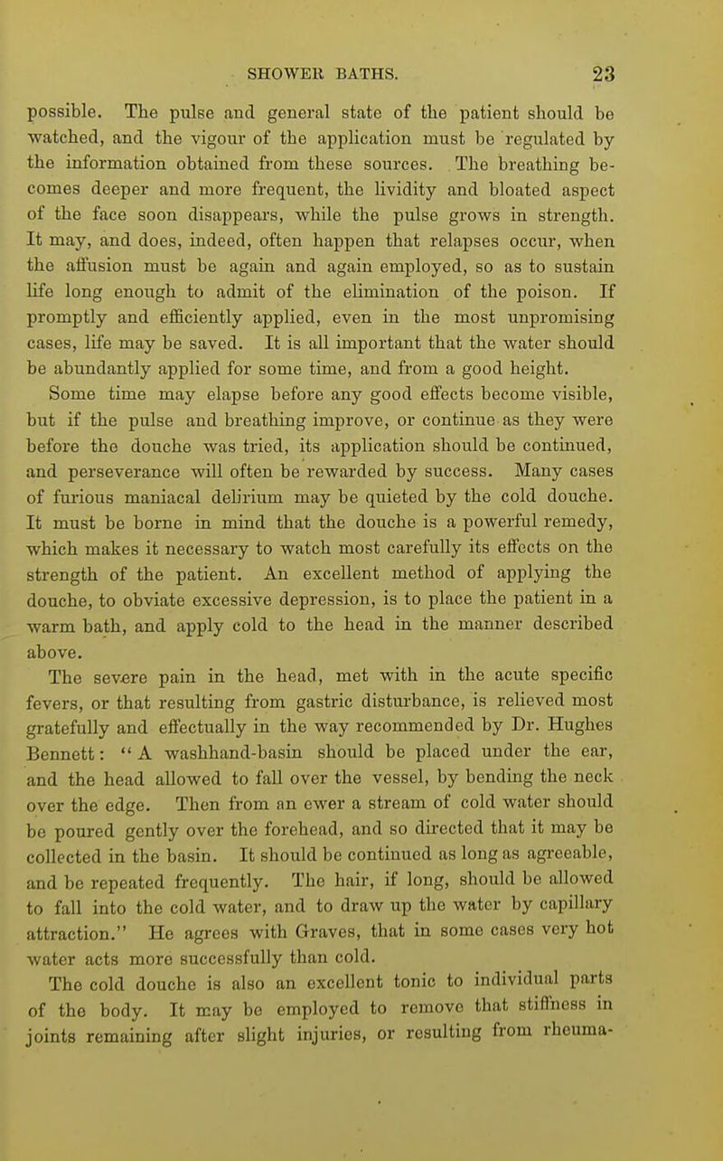 possible. The pulse and general state of the patient should be watched, and the vigour of the application must be regulated by the information obtained from these sources. The breathing be- comes deeper and more frequent, the lividity and bloated aspect of the face soon disappears, while the pulse grows in strength. It may, and does, indeed, often happen that relapses occur, when the affusion must be again and again employed, so as to sustain life long enough to admit of the eUmination of the poison. If promptly and efficiently applied, even in the most unpromising cases, life may be saved. It is all important that the water should be abundantly applied for some time, and from a good height. Some time may elapse before any good effects become visible, but if the pulse and breathing improve, or continue as they were before the douche was tried, its application should be continued, and perseverance will often be rewarded by success. Many cases of fui'ious maniacal dehrium may be quieted by the cold douche. It must be borne in mind that the douche is a powerful remedy, which makes it necessary to watch most carefully its effects on the strength of the patient. An excellent method of applying the douche, to obviate excessive depression, is to place the patient in a warm bath, and apply cold to the head in the manner described above. The severe pain in the head, met with in the acute specific fevers, or that resulting from gastric disturbance, is relieved most gratefully and eflPectually in the way recommended by Dr. Hughes Bennett: A washhand-basin should be placed under the ear, and the head allowed to fall over the vessel, by bending the neck over the edge. Then from an ewer a stream of cold water should be poured gently over the forehead, and so directed that it may be collected in the basin. It should be continued as long as agreeable, and be repeated frequently. The hair, if long, should be allowed to fall into the cold water, and to draw up the water by capillary attraction. He agrees with Graves, that in some cases very hot water acts more successfully than cold. The cold douche is also an excellent tonic to individual parts of the body. It may bo employed to remove that stiffness m joints remaining after slight injuries, or resulting from rheuma-