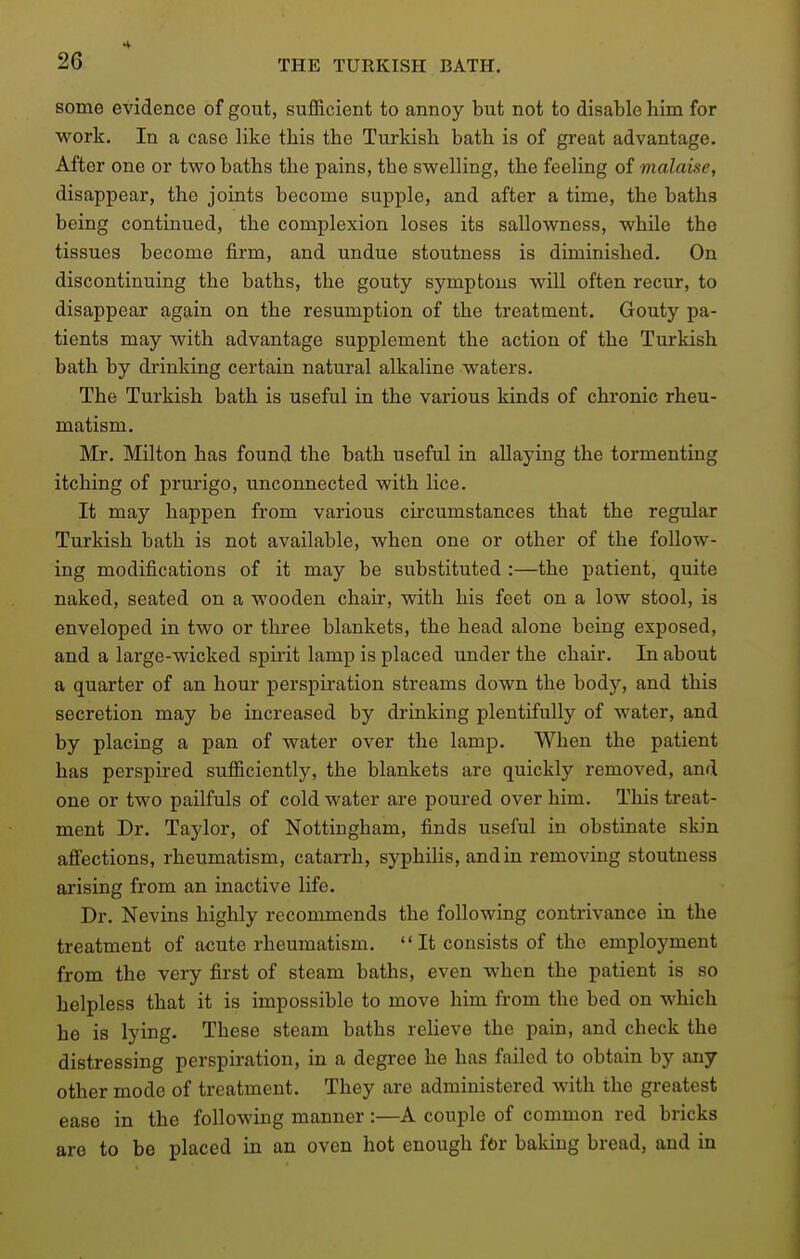 some evidence of gout, sufficient to annoy but not to disable him for work. In a case like this the Turkish bath is of great advantage. After one or two baths the pains, the swelling, the feeling of malaue, disappear, the joints become supple, and after a time, the baths being continued, the complexion loses its sallowness, while the tissues become firm, and undue stoutness is diminished. On discontinuing the baths, the gouty symptous will often recur, to disappear again on the resumption of the treatment. Gouty pa- tients may with advantage supplement the action of the Turkish bath by drinking certain natural alkaline waters. The Turkish bath is useful in the vaxious kinds of chronic rheu- matism. Mr. Milton has found the bath useful in allaying the tormenting itching of prurigo, unconnected with lice. It may happen from various circumstances that the regular Turkish bath is not available, when one or other of the follow- ing modifications of it may be substituted :—the patient, quite naked, seated on a wooden chair, with his feet on a low stool, is enveloped in two or three blankets, the head alone being exposed, and a large-wicked spirit lamp is placed under the chair. In about a quarter of an hour perspiration streams down the body, and this secretion may be increased by drinking plentifully of water, and by placing a pan of water over the lamp. When the patient has perspired sufficiently, the blankets are quickly removed, and one or two pailfuls of cold water are poured over him. This treat- ment Dr. Taylor, of Nottingham, finds useful in obstinate sb'n affections, rheumatism, catarrh, syphilis, and in removing stoutness arising from an inactive life. Dr. Nevins highly recommends the following contrivance in the treatment of acute rheumatism.  It consists of the employment from the very first of steam baths, even when the patient is so helpless that it is impossible to move him from the bed on which he is lying. These steam baths relieve the pain, and check the distressing perspiration, in a degree he has failed to obtain by any other mode of treatment. They are administered with the greatest ease in the following manner:—A couple of common red bricks are to be placed in an oven hot enough fOr baking bread, and in