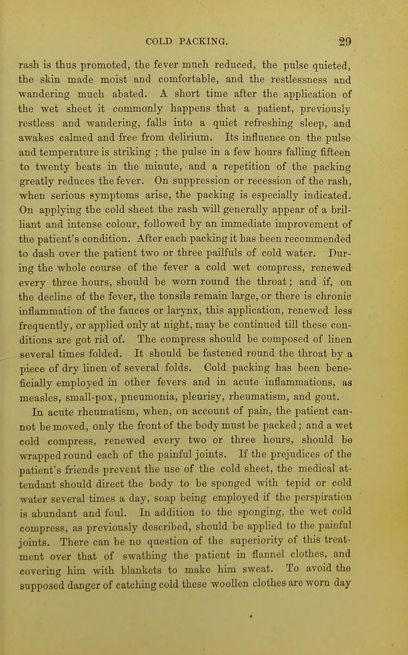 rash is thus promoted, the fever much reduced, the pulse quieted, the skin made moist and comfortable, and the restlessness and ■wandering much abated. A short time after the application of the wet sheet it commonly happens that a patient, previously restless and wandering, falls into a quiet refreshing sleep, and awakes calmed and free from delirium. Its influence on the pulse and temperature is striking ; the pulse in a few hours falling fifteen to twenty beats in the minute, and a repetition of the packing greatly reduces the fever. On suppression or recession of the rash, when serious symptoms arise, the packing is especially indicated. On applying the cold sheet the rash will generally appear of a bril- hant and intense colour, followed by an immediate improvement of the patient's condition. After each pacldng it has been recommended to dash over the patient two or three pailfuls of cold water. Dur- ing the whole course of the fever a cold wet compress, renewed every three hours, should be worn round the throat; and if, on the decline of the fever, the tonsils remain large, or there is chronic inflammation of the fauces or larynx, this application, renewed less frequently, or applied only at night, may be continued till these con- ditions are got rid of. The compress should be composed of linen several times folded. It should be fastened round the throat by a piece of dry linen of several folds. Cold packing has been bene- ficially employed in other fevers and in acute inflammations, as measles, small-pox, pneumonia, pleurisy, rheumatism, and gout. In acute rheumatism, when, on account of pain, the patient can- not be moved, only the front of the body must be packed; and a wet cold compress, renewed every two or three hours, should be wrapped round each of the painful joints. If the prejudices of the patient's friends prevent the use of the cold sheet, the medical at- tendant should direct the body to be sponged with tepid or cold water several times a day, soap being employed if the perspiration is abundant and foul. In addition to the sponging, the wet cold compress, as previously described, should be appHed to the painful joints. There can be no question of the superiority of this treat- ment over that of swathing the patient in flannel clothes, and covering him with blankets to make him sweat. To avoid the supposed danger of catching cold these woollen clothes are worn day