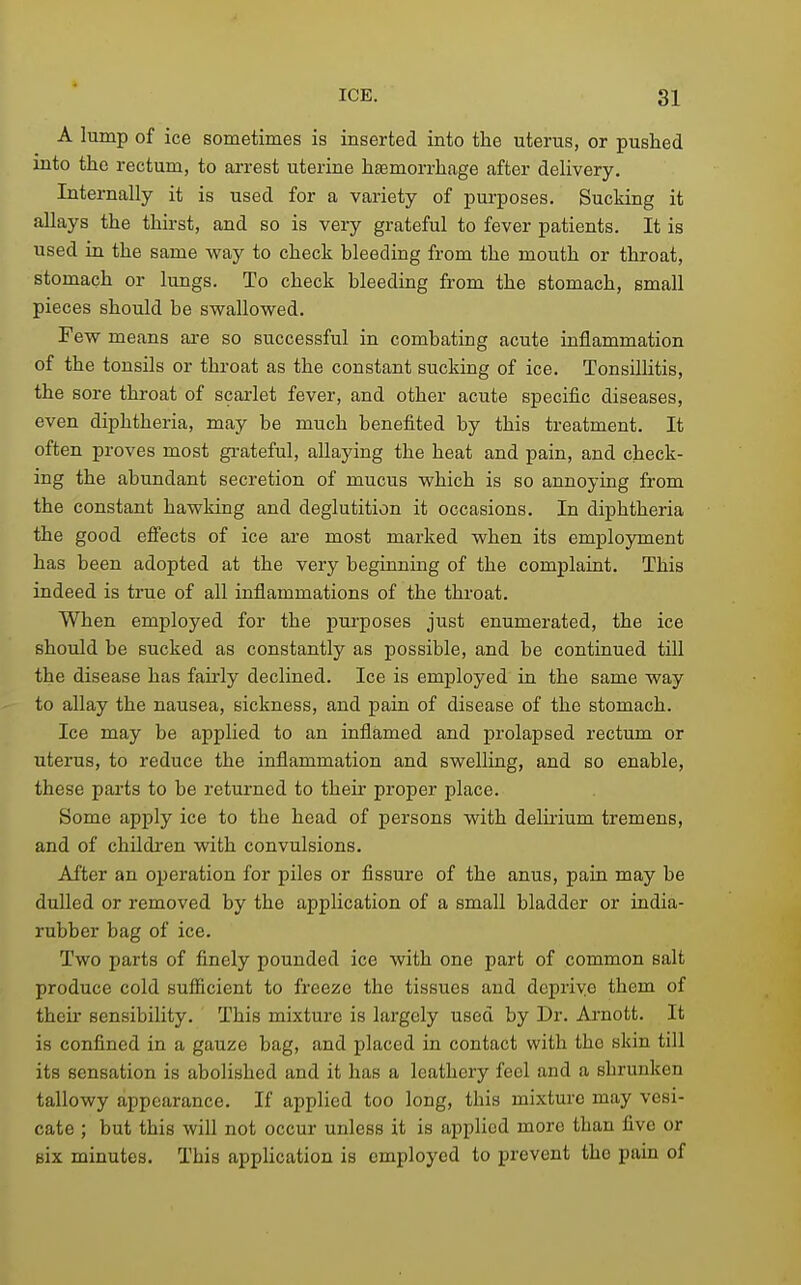 A lump of ice sometimes is inserted into the uterus, or pushed into the rectum, to arrest uterine hfemorrhage after delivery. Internally it is used for a variety of purposes. Sucking it allays the thirst, and so is very grateful to fever patients. It is used in the same vray to check bleeding from the mouth or throat, stomach or lungs. To check bleeding from the stomach, small pieces should be swallowed. Few means are so successful in combating acute inflammation of the tonsils or throat as the constant sucking of ice. Tonsillitis, the sore throat of scarlet fever, and other acute specific diseases, even diphtheria, may be much benefited by this treatment. It often proves most gi-ateful, allaying the heat and pain, and check- ing the abundant secretion of mucus which is so annoying from the constant hawking and deglutition it occasions. In diphtheria the good effects of ice are most marked when its employment has been adopted at the very beginning of the complaint. This indeed is true of all inflammations of the throat. When employed for the purposes just enumerated, the ice should be sucked as constantly as possible, and be continued till the disease has fairly declined. Ice is employed in the same way to allay the nausea, sickness, and pain of disease of the stomach. Ice may be applied to an inflamed and prolapsed rectum or uterus, to reduce the inflammation and swelling, and so enable, these parts to be returned to their proper place. Some apply ice to the head of persons with delirium tremens, and of chUdi-en with convulsions. After an operation for piles or fissure of the anus, pain may be dulled or removed by the application of a small bladder or india- rubber bag of ice. Two parts of finely pounded ice with one part of common salt produce cold sufficient to freeze the tissues and deprive them of their sensibility. This mixture is largely used by Dr. Arnott. It is confined in a gauze bag, and placed in contact with the skin till its sensation is abolished and it has a leathery feel and a shrunken tallowy appearance. If applied too long, this mixture may vesi- cate ; but this will not occur unless it is applied more than five or six minutes. This application is employed to prevent the pain of