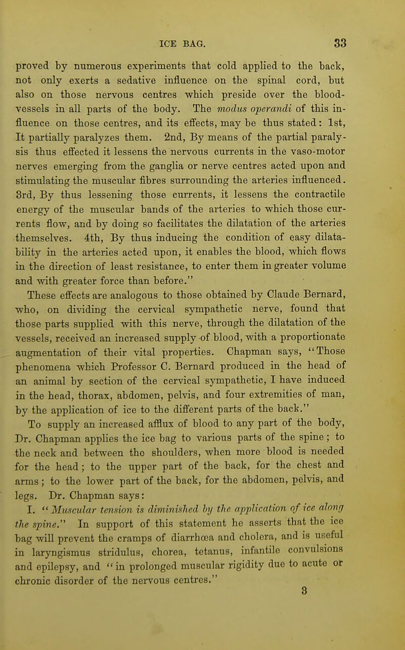 proved by numerous experiments that cold applied to the back, not only exerts a sedative influence on the spinal cord, but also on those nervous centres which preside over the blood- vessels in all parts of the body. The modus operandi of this in- fluence on those centres, and its efi'ects, may be thus stated: 1st, It partially paralyzes them. 2nd, By means of the partial paraly- sis thus efi'ected it lessens the nervous currents in the vaso-motor nerves emerging from the ganglia or nerve centres acted upon and stimulating the muscular fibres surrounding the arteries influenced. 3rd, By thus lessening those currents, it lessens the contractile energy of the muscular bands of the arteries to which those cur- rents flow, and by doing so facilitates the dilatation of the arteries themselves. 4th, By thus inducing the condition of easy dilata- bility in the arteries acted upon, it enables the blood, which flows in the direction of least resistance, to enter them in greater volume and with greater force than before. These efi'ects are analogous to those obtained by Claude Bernard, who, on dividing the cervical sympathetic nerve, found that those parts supplied with this nerve, through the dilatation of the vessels, received an increased supply of blood, with a proportionate augmentation of their vital properties. Chapman says, Those phenomena which Professor C. Bernard produced in the head of an animal by section of the cervical sympathetic, I have induced in the head, thorax, abdomen, pelvis, and four extremities of man, by the application of ice to the difierent parts of the back. To supply an increased afflux of blood to any part of the body. Dr. Chapman applies the ice bag to various parts of the spine; to the neck and between the shoulders, when more blood is needed for the head; to the upper part of the back, for the chest and arms; to the lower part of the back, for the abdomen, pelvis, and legs. Dr. Chapman says: I.  Muscular tension is diminished by the application of ice along the spine. In support of this statement he asserts that the ice bag will prevent the cramps of diarrhoea and cholera, and is useful in laryngismus stridulus, chorea, tetanus, infantile convulsions and epilepsy, and  in prolonged muscular rigidity due to acute or chronic disorder of the nei-vous centres. 8