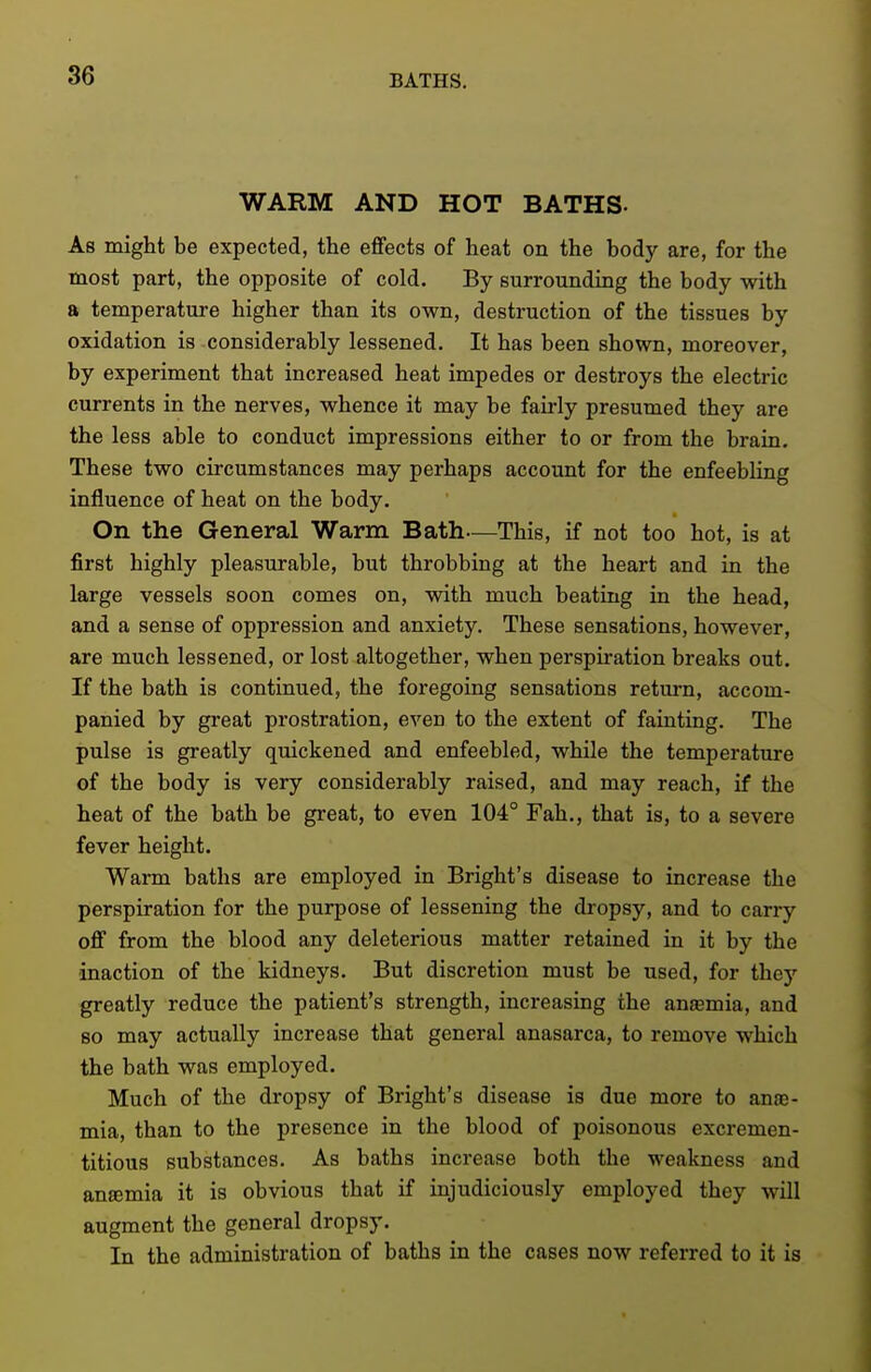 WARM AND HOT BATHS- As might be expected, the effects of heat on the body are, for the most part, the opposite of cold. By surrounding the body with a temperature higher than its own, destruction of the tissues by oxidation is considerably lessened. It has been shown, moreover, by experiment that increased heat impedes or destroys the electric currents in the nerves, whence it may be fairly presumed they are the less able to conduct impressions either to or from the brain. These two circumstances may perhaps account for the enfeebling influence of heat on the body. On the General Warm Bath—This, if not too hot, is at first highly pleasurable, but throbbing at the heart and in the large vessels soon comes on, with much beating in the head, and a sense of oppression and anxiety. These sensations, however, are much lessened, or lost altogether, when perspiration breaks out. If the bath is continued, the foregoing sensations retm-n, accom- panied by great prostration, even to the extent of fainting. The pulse is greatly quickened and enfeebled, while the temperature of the body is very considerably raised, and may reach, if the heat of the bath be great, to even 104° Fah., that is, to a severe fever height. Warm baths are employed in Bright's disease to increase the perspiration for the purpose of lessening the dropsy, and to carry off from the blood any deleterious matter retained in it by the inaction of the kidneys. But discretion must be used, for they greatly reduce the patient's strength, increasing the anasmia, and so may actually increase that general anasarca, to remove which the bath was employed. Much of the dropsy of Bright's disease is due more to ana;- mia, than to the presence in the blood of poisonous excremen- titious substances. As baths increase both the weakness and antemia it is obvious that if injudiciously employed they will augment the general dropsy. In the administration of baths in the cases now referred to it is