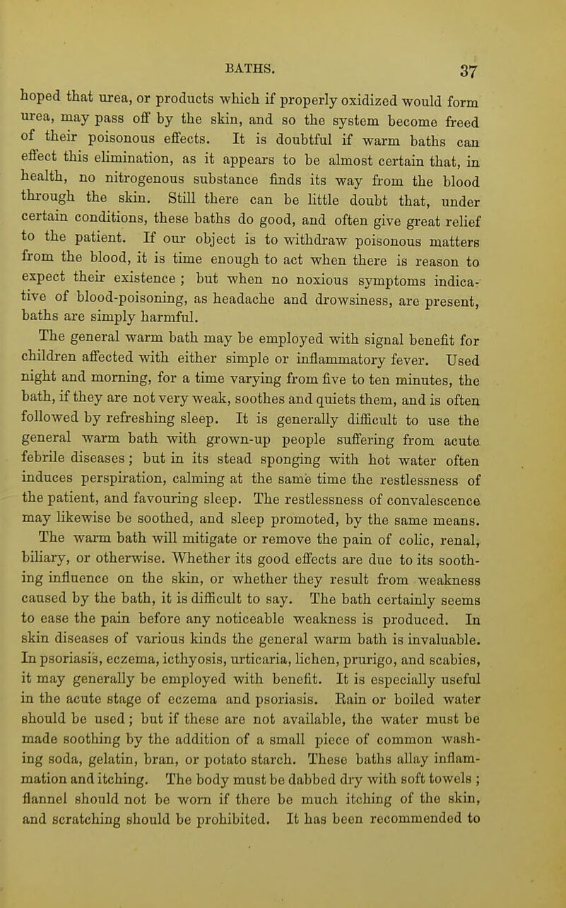 hoped that urea, or products which if properly oxidized would form urea, may pass off by the skin, and so the system become freed of their poisonous effects. It is doubtful if warm baths can effect this elimination, as it appears to be almost certain that, in health, no nitrogenous substance finds its way from the blood through the skin. Still there can be little doubt that, under certain conditions, these baths do good, and often give great relief to the patient. If our object is to withdraw poisonous matters from the blood, it is time enough to act when there is reason to expect their existence ; but when no noxious symptoms indica- tive of blood-poisoning, as headache and drowsiness, are present, baths are simply harmful. The general warm bath may be employed with signal benefit for children affected with either simple or inflammatory fever. Used night and morning, for a time varying from five to ten minutes, the bath, if they are not very weak, soothes and quiets them, and is often followed by refreshing sleep. It is generally difficult to use the general warm bath with grown-up people suffering from acute febrile diseases; but in its stead sponging with hot water often induces perspiration, calming at the same time the restlessness of the patient, and favouring sleep. The restlessness of convalescence may likewise be soothed, and sleep promoted, by the same means. The warm bath will mitigate or remove the pain of coHc, renal, biliary, or otherwise. Whether its good effects are due to its sooth- ing influence on the skin, or whether they result from weakness caused by the bath, it is difficult to say. The bath certainly seems to ease the pain before any noticeable weakness is produced. In skin diseases of various kinds the general warm bath is invaluable. In psoriasis, eczema, icthyosis, urticaria, lichen, prurigo, and scabies, it may generally be employed with benefit. It is especially useful in the acute stage of eczema and psoriasis. Rain or boiled water should be used; but if these are not available, the water must be made soothing by the addition of a small piece of common wash- ing soda, gelatin, bran, or potato starch. These baths allay inflam- mation and itching. The body must be dabbed dry vdth soft towels ; flannel should not be worn if there bo much itching of the skin, and scratching should be prohibited. It has been recommended to