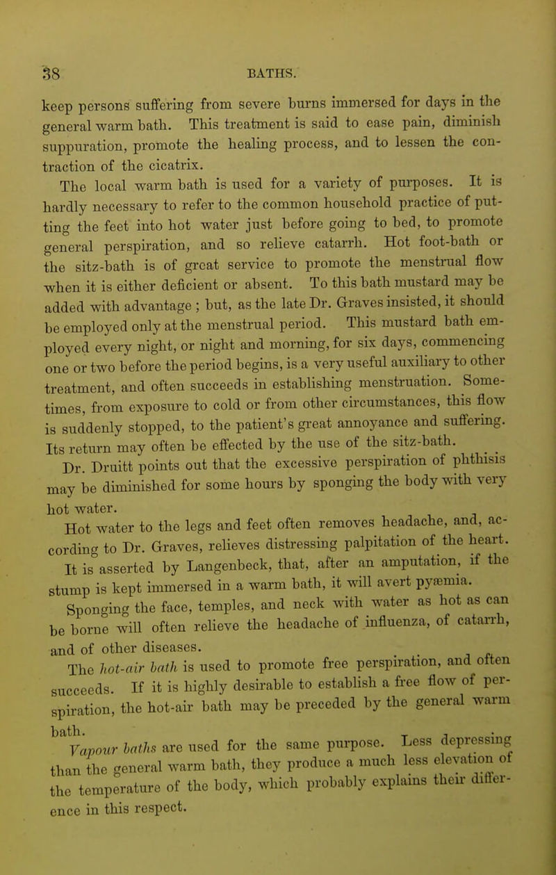 keep persons suffering from severe burns immersed for days in the general warm bath. This treatment is said to ease pain, diminish suppuration, promote the healing process, and to lessen the con- traction of the cicatrix. The local warm bath is used for a variety of purposes. It is hardly necessary to refer to the common household practice of put- ting the feet into hot water just before going to bed, to promote general perspiration, and so reheve catarrh. Hot foot-bath or the sitz-bath is of great service to promote the menstrual flow when it is either deficient or absent. To this bath mustard may be added with advantage ; but, as the late Dr. Graves insisted, it should be employed only at the menstrual period. This mustard bath em- ployed every night, or night and morning, for six days, commencing one or two before the period begins, is a very useful auxiliary to other treatment, and often succeeds in establishing menstruation. Some- times, from exposure to cold or from other circumstances, this flow is suddenly stopped, to the patient's great annoyance and suffering. Its return may often be effected by the use of the sitz-bath. Dr. Druitt points out that the excessive perspiration of phthisis may be diminished for some hours by sponghig the body ^nth very hot water. Hot water to the legs and feet often removes headache, and, ac- cording to Dr. Graves, relieves distressing palpitation of the heart. It is asserted by Langenbeck, that, after an amputation, if the stump is kept immersed in a warm bath, it will avert pyfemia. Sponging the face, temples, and neck with water as hot as can be borne will often relieve the headache of influenza, of catan-h, and of other diseases. The hot-air bath is used to promote free perspiration, and often succeeds. If it is highly desirable to establish a free flow of per- spiration, the hot-air bath may be preceded by the general warm ^^^Vapour baths are used for the same purpose. Less depressing than the general warm bath, they produce a much less elevation of the temperature of the body, which probably explains their differ- ence in this respect.