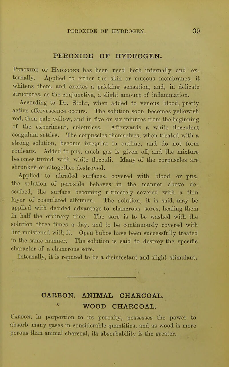 PEROXIDE OF HYDROGEN. Peroxide of Hydrogen has been used both internally and ex- ternally. Applied to either the skin or mucous membranes, it whitens them, and excites a pricking sensation, and, in delicate structures, as the conjunctiva, a slight amount of inflammation. According to Dr. Stohr, when added to venous blood, pretty active effervescence occurs. The solution soon becomes yellowish red, then pale yellow, and in five or six minutes from the beginning of the experiment, colourless. Afterwards a white flocculent coagulum settles. The corpuscles themselves, when treated with a strong solution, become irregular in outline, and do not form rouleaus. Added to pus, much gas is given off, and the mixture becomes turbid with white flocculi. Many of the corpuscles are shrunken or altogether destroyed. Applied to abraded surfaces, covered with blood or pus, the solution of peroxide behaves in the manner above de- scribed, the surface becoming ultimately covered with a thin layer of coagulated albumen. The solution, it is said, may be applied with decided advantage to chancrous sores, healing them in half the ordinaiy time. The sore is to be washed with the solution three times a day, and to be continuously covered with lint moistened with it. Open bubos have been successfully treated in the same manner. The solution is said to destroy the specific character of a chancrous sore. Internally, it is reputed to be a disinfectant and slight stimulant. CARBON. ANIMAL CHARCOAL,  WOOD CHARCOAL. Carbon, in porportion to its porosity, possesses the power to absorb many gases in considerable quantities, and as wood is more porous than animal charcoal, its absorbability is the greater.