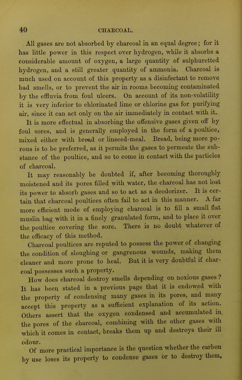 All gases are not absorbed by charcoal in an equal degree; for it has little power in this respect over hydrogen, while it absorbs a considerable amount of oxygen, a large quantity of sulphuretted hydrogen, and a still greater quantity of ammonia. Charcoal is much used on account of this property as a disinfectant to remove bad smells, or to prevent the air in rooms becoming contaminated by the effluvia from foul ulcers. On account of its non-volatility it is very inferior to chlorinated lime or chlorine gas for purifying air, since it can act only on the air immediately in contact with it. It is more effectual in absorbing the offensive gases given off by foul sores, and is generally employed in the form of a poultice, mixed either with bread or linseed-meal. Bread, being more po- rous is to be preferred, as it permits the gases to permeate the sub- stance of the poultice, and so to come in contact with the particles of charcoal. It may reasonably be doubted if, after becoming thoroughly moistened and its pores filled with water, the charcoal has not lost its power to absorb gases and so to act as a deodorizer. It is cer- tain that charcoal poultices often fail to act in this manner. A far more efficient mode of employing charcoal is to fill a small flat mushn bag with it in a finely granulated form, and to place it over the poultice covering the sore. There is no doubt whatever of the efficacy of this method. Charcoal poultices are reputed to possess the power of changing the condition of sloughing or gangrenous wounds, making them cleaner and more prone to heal. But it is very doubtful if char- coal possesses such a property. How does charcoal destroy smells depending on noxious gases ? It has been stated in a previous page that it is endowed with the property of condensing many gases in its pores, and many accept this property as a sufficient explanation of its action. Others assert that the oxygen condensed and accumulated in. the pores of the charcoal, combining with the other gases with which it comes in contact, breaks them up and destroys their ill odour. Of more practical importance is the question whether the carbon by use loses its property to condense gases or to destroy them,