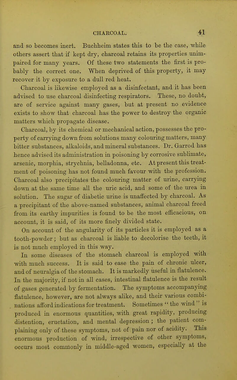 and so becomes inert. Buchheim states this to be the case, while others assert that if kept dry, charcoal retains its properties unim- paired for many years. Of these two statements the first is pro- bably the correct one. When deprived of this property, it may recover it by exposure to a dull red heat. Charcoal is likewise employed as a disinfectant, and it has been advised to use charcoal disinfecting respirators. These, no doubt, are of service against many gases, but at present no evidence exists to show that charcoal has the power to destroy the organic matters which propagate disease. Charcoal, by its chemical or mechanical action, possesses the pro- perty of carrying down from solutions many colouring matters, many bitter substances, alkaloids, and mineral substances. Dr. Garrod has hence advised its administration iu poisoning by corrosive sublimate, arsenic, morphia, strychnia, belladonna, etc. At present this treat- ment of poisoning has not found much favour with the profession. Charcoal also precipitates the colouring matter of urine, carrying down at the same time all the uric acid, and some of the urea in solution. The sugar of diabetic urine is unaffected by charcoal. As a precipitant of the above-named substances, animal charcoal freed from its earthy impurities is found to be the most efficacious, on account, it is said, of its more finely divided state. On account of the angularity of its particles it is employed as a tooth-powder; but as charcoal is liable to decolorise the teeth, it is not much employed in this way. In some diseases of the stomach charcoal is employed with with much success. It is said to ease the pain of chronic ulcer, and of neuralgia of the stomach. It is markedly useful in flatulence. In the majority, if not in all cases, intestinal flatulence is the result of gases generated by fermentation. The symptoms accompanying flatulence, however, are not always alike, and their various combi- nations afibrd indications for treatment. Sometimes '' the wind is produced in enormous quantities, with great rapidity, producing distention, eructation, and mental depression ; the patient com- plaining only of these symptoms, not of pain nor of acidity. This enormous production of wind, irrespective of other symptoms, occurs most commonly in middle-aged women, especially at the