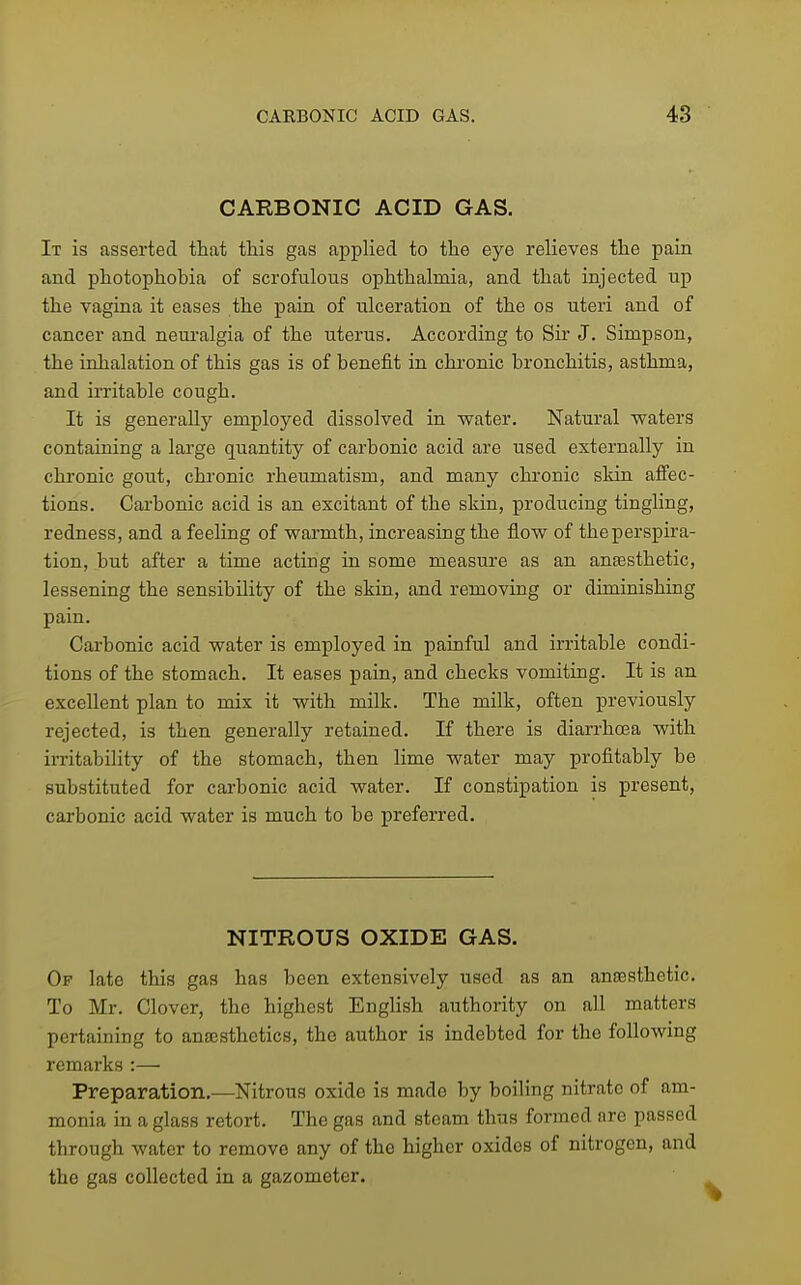 CARBONIC ACID GAS. It is asserted that this gas applied to the eye relieves the pain and photophobia of scrofulous ophthalmia, and that injected up the vagina it eases the pain of ulceration of the os uteri and of cancer and neuralgia of the uterus. According to Sir J. Simpson, the inhalation of this gas is of benefit in chronic bronchitis, asthma, and irritable cough. It is generally employed dissolved in water. Natural waters containing a large quantity of carbonic acid are used externally in chronic gout, chronic rheumatism, and many chi-onic skin affec- tions. Carbonic acid is an excitant of the skin, producing tingling, redness, and a feeling of warmth, increasing the flow of the perspira- tion, but after a time acting in some measure as an anassthetic, lessening the sensibility of the skin, and removing or diminishing pain. Carbonic acid water is employed in painful and irritable condi- tions of the stomach. It eases pain, and checks vomiting. It is an excellent plan to mix it with milk. The milk, often previously rejected, is then generally retained. If there is diarrhoea with irritability of the stomach, then lime water may profitably be substituted for carbonic acid water. If constipation is present, carbonic acid water is much to be preferred. NITROUS OXIDE GAS. Of late this gas has been extensively used as an anassthetic. To Mr. Clover, the highest English authority on all matters pertaining to ana3sthetics, the author is indebted for the following remarks :— Preparation.—Nitrous oxide is made by boiling nitrate of am- monia in a glass retort. The gas and steam thus formed are passed through water to remove any of the higher oxides of nitrogen, and the gas collected in a gazometer.