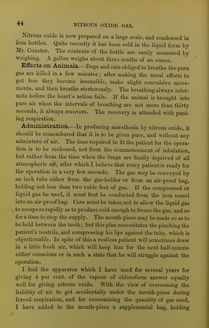 NITROUS OXIDE GAS. Nitrous oxide is now prepared on a large scale, and condensed in ii-on bottles. Quite recently it has been sold in the liquid form by Mr. Coxeter. The contents of the bottle are easily measured by weighing. A gallon weighs about three-tenths of an ounce. Effects on Animals.—Dogs and cats obliged to breathe the pure gas are killed in a few minutes; after making the usual efforts to get free they become insensible, make sHght convulsive move- ments, and then breathe stertorously. The breathing always inter- mits before the heart's action fails. If the animal is brought into pure air when the intervals of breathing are not more than thirty seconds, it always recovers. The recovery is attended with pant- ing respiration. Administration.—In producing anaesthesia by nitrous oxide, it should be remembered that it is to be given pure, and without any admixture of air. The time required to fit the patient for the opera- tion is to be reckoned, not from the commencement of inhalation, but rather from the time when the lungs are finally deprived of all atmospheric air, after which I believe that every patient is ready for the operation in a very few seconds. The gas may be conveyed by an inch tube either from the gas-holder or from an air-proof bag, holding not less than two cubic feet of gas. If the compressed or liquid gas be used, it must first be conducted from the iron vessel into an air-proof bag. Care must be taken not to allow the liquid gas to escape so rapidly as to produce cold enough to freeze the gas, and so for a time to stop the supply. The mouth-piece may be made so as to be held between the teeth; but this plan necessitates the pinching the patient's nostrils, and compressing his lips against the tube, which is objectionable. In spite of this a restless patient will sometimes draw in a little fresh air, which will keep him for the next half-minute either conscious or in such a state that he will struggle against the operation. I find the apparatus which I have used for several years for giving 4 per cent, of the vapour of chloroform answer equally well for giving nitrous oxide. With the view of overcoming the liability of air to get accidentally under the mouth-piece during forced respiration, and for economising the quantity of gas used, I have added to the mouth-piece a supplemental bag, holding