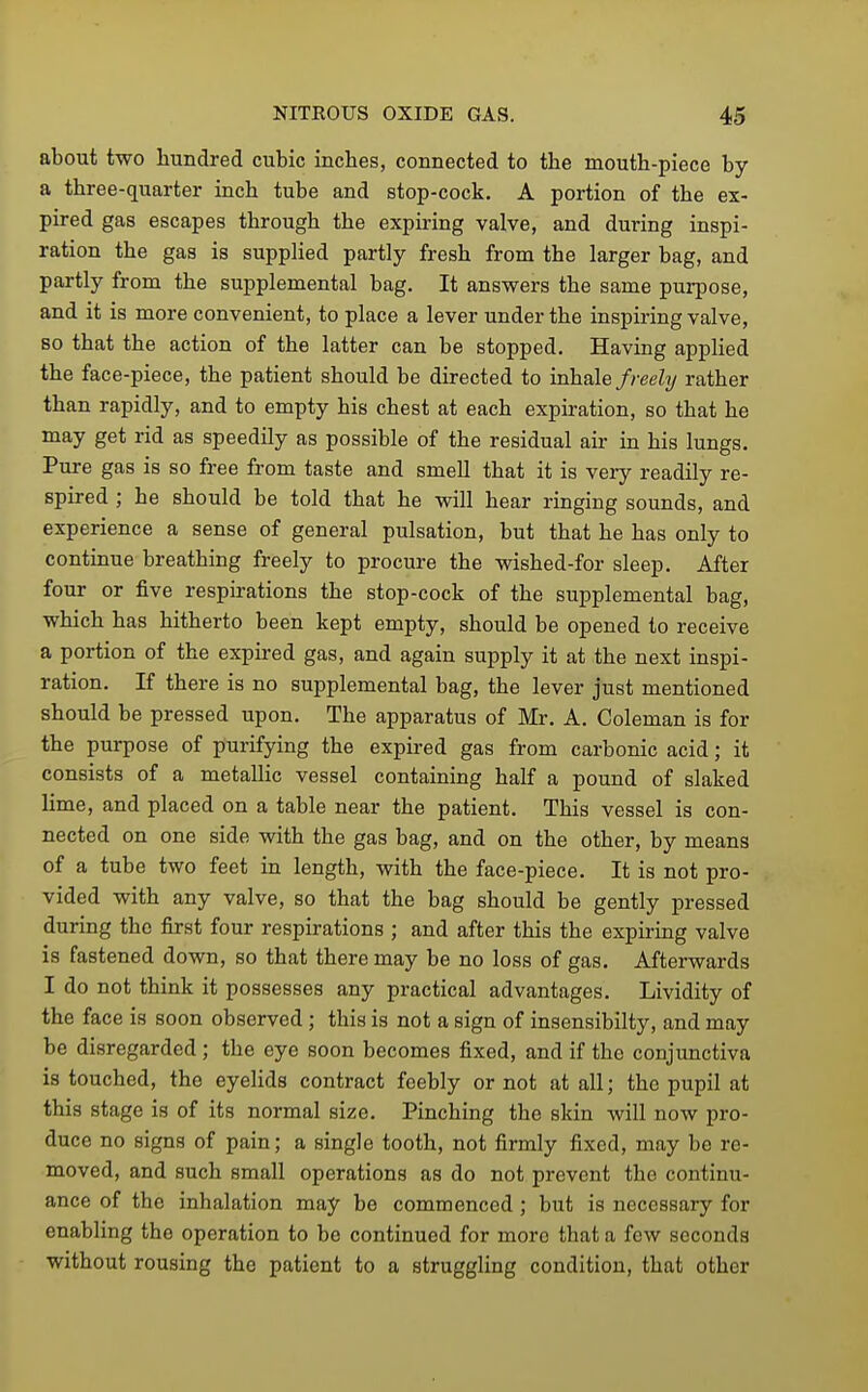 about two hundred cubic inches, connected to the mouth-piece by a three-quarter inch tube and stop-cock. A portion of the ex- pired gas escapes through the expiring valve, and during inspi- ration the gas is supplied partly fresh from the larger bag, and partly from the supplemental bag. It answers the same purpose, and it is more convenient, to place a lever under the inspiring valve, so that the action of the latter can be stopped. Having appHed the face-piece, the patient should be directed to inhale//-eeZ?/ rather than rapidly, and to empty his chest at each expiration, so that he may get rid as speedily as possible of the residual air in his lungs. Pure gas is so free from taste and smell that it is very readily re- spired ; he should be told that he will hear ringing sounds, and experience a sense of general pulsation, but that he has only to continue breathing freely to procure the wished-for sleep. After four or five respirations the stop-cock of the supplemental bag, which has hitherto been kept empty, should be opened to receive a portion of the expired gas, and again supply it at the next inspi- ration. If there is no supplemental bag, the lever just mentioned should be pressed upon. The apparatus of Mr, A, Coleman is for the purpose of purifying the expired gas from carbonic acid; it consists of a metallic vessel containing half a pound of slaked lime, and placed on a table near the patient. This vessel is con- nected on one side with the gas bag, and on the other, by means of a tube two feet in length, with the face-piece. It is not pro- vided with any valve, so that the bag should be gently pressed during the first four respirations ; and after this the expiring valve is fastened down, so that there may be no loss of gas. Afterwards I do not think it possesses any practical advantages. Lividity of the face is soon observed ; this is not a sign of insensibilty, and may be disregarded; the eye soon becomes fixed, and if the conjunctiva is touched, the eyeHds contract feebly or not at all; the pupil at this stage is of its normal size. Pinching the skin will now pro- duce no signs of pain; a single tooth, not firmly fixed, may be re- moved, and such small operations as do not prevent the continu- ance of the inhalation may be commenced; but is necessary for enabling the operation to be continued for more that a few seconds without rousing the patient to a struggling condition, that other