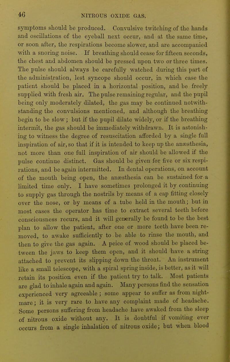 4G symptoms should be produced. Convulsive twitching of the hands and oscillations of the eyeball next occur, and at the same time, or soon after, the respirations become slower, and are accompanied with a snoring noise. If breathing should cease for fifteen seconds, the chest and abdomen should be pressed upon two or three times. The pulse should always be carefully watched during this part of the administration, lest syncope should occur, in which case the patient should be placed in a horizontal position, and be freely supplied with fresh air. The pulse remaining regular, and the pupil being only moderately dilated, the gas may be continued notwith- standing the convulsions mentioned, and although the breathing begin to be slow; but if the pupil dilate widely, or if the breathing intermit, the gas should be immediately withdrawn. It is astonish- ing to witness the degree of resuscitation afforded by a single full inspiration of air, so that if it is intended to keep up the anaesthesia, not more than one full inspiration of air should be allowed if the pulse continue distinct. Gas should be given for five or six respi- rations, and be again intermitted. In dental operations, on account of the mouth being open, the anaesthesia can be sustained for a limited time only. I have sometimes prolonged it by continuing to supply gas through the nostrils by means of a cap fitting closely over the nose, or by means of a tube held in the mouth; but in most cases the operator has time to extract several teeth before consciousness recurs, and it will generally be found to be the best plan to allow the patient, after one or more teeth have been re- moved, to awake sufiiciently to be able to rinse the mouth, and then to give the gas again. A peice of wood should be placed be- tween the jaws to keep them open, and it should have a string attached to prevent its slipping down the throat. An instrument like a small telescope, with a spii-al spring inside, is better, as it will retain its position even if the patient try to talk. Most patients are glad to inhale again and again. Many persons find the sensation experienced very agreeable ; some appear to sufi'er as from night- mare; it is very rare to have any complaint made of headache. Some persons sufiering from headache have awaked from the sleep of nitrous oxide without any. It is doubtful if vomiting ever occurs from a single inhalation of nitrous oxide; but when blood