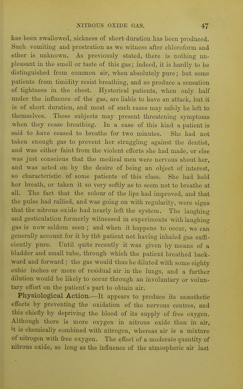 has-been swallowed, sickness of short-duration has been produced. Such vomiting and prostration as we witness after chloroform and ether is unknown. As previously stated, there is nothing un- pleasant in the smell or taste of this gas; indeed, it is hardly to be distinguished from common air, when absolutely pure; but some patients from timidity resist breathing, and so produce a sensation of tightness in the chest. Hysterical patients, when only half under the influence of the gas, are Hable to have an attack, but it is of short duration, and most of such cases may safely be left to themselves. These subjects may present threatening symptoms when they cease breathing. In a case of this kind a patient is said to have ceased to breathe for two minutes. She had not taken enough gas to prevent her struggling against the dentist, and was either faint from the violent efi'orts she had made, or else was just conscious that the medical men were nervous about her, and was acted on by the desire of being an object of interest, so characteristic of some patients of this class. She had held her breath, or taken it so very softly as to seem not to breathe at aU. The fact that the colour of the lips had improved, and that the pulse had rallied, and was going on with regulai'ity, were signs that the nitrous oxide had nearly left the system. The laughing and gesticulation formerly witnessed in experiments with laughing gas is now seldom seen ; and when it happens to occur, we can generally account for it by thfe patient not having inhaled gas suflS- ciently pure. Until quite recently it was given by means of a bladder and small tube, through which the patient breathed back- ward and forward : the gas would thus be diluted with some eighty cubic inches or more of residual air in the lungs, and a further dilution would be likely to occur through an involuntary or volun- tary effort on the patient's part to obtain air. Physiological Action.—It appears to produce its anaesthetic effects by preventing the oxidation of the nervous centres, and this chiefly by depriving the blood of its supply of free oxygen. Although there is more oxygen in nitrous oxide than in air, ^t is chemically combined with nitrogen, whereas air is a mixture of nitrogen with free oxygen. The effect of a moderate quantity of nitrous oxide, so long as the influence of the atmospheric air last
