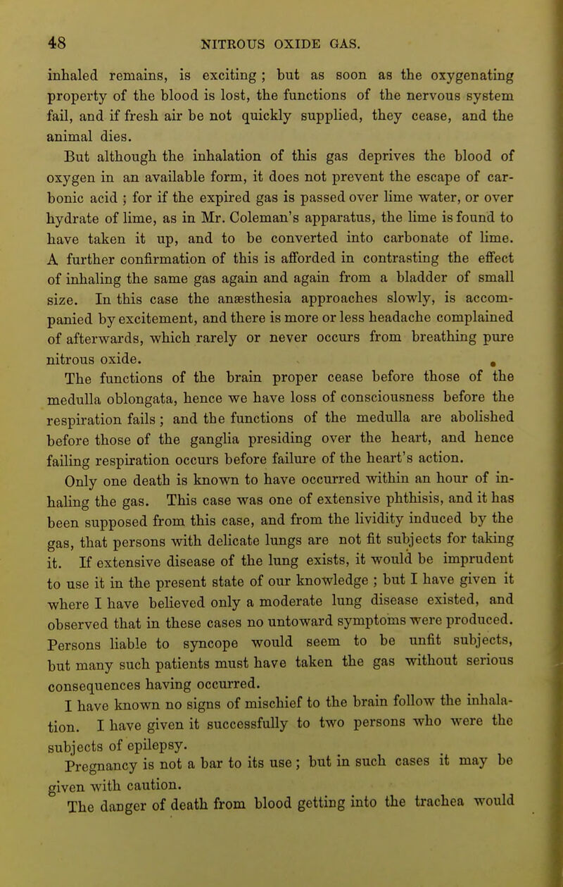 inhaled remains, is exciting; but as soon as the oxygenating property of the blood is lost, the functions of the nervous system fail, and if fresh air be not quickly supplied, they cease, and the animal dies. But although the inhalation of this gas deprives the blood of oxygen in an available form, it does not prevent the escape of car- bonic acid ; for if the expired gas is passed over lime water, or over hydrate of lime, as in Mr. Coleman's apparatus, the lime is found to have taken it up, and to be converted into carbonate of lime. A further confirmation of this is afi'orded in contrasting the effect of inhaling the same gas again and again from a bladder of small size. In this case the anaesthesia approaches slowly, is accom- panied by excitement, and there is more or less headache complained of afterwards, which rarely or never occurs from breathing pure nitrous oxide. > , The functions of the brain proper cease before those of the medulla oblongata, hence we have loss of consciousness before the respiration fails; and the functions of the medulla are abolished before those of the ganglia presiding over the heart, and hence failing respiration occurs before failure of the heart's action. Only one death is known to have occurred within an hour of in- haling the gas. This case was one of extensive phthisis, and it has been supposed from this case, and from the lividity induced by the gas, that persons with delicate lungs are not fit subjects for taking it. If extensive disease of the lung exists, it would be imprudent to use it in the present state of our knowledge ; but I have given it where I have believed only a moderate lung disease existed, and observed that in these cases no untoward symptoms were produced. Persons liable to syncope would seem to be unfit subjects, but many such patients must have taken the gas without serious consequences having occurred. I have known no signs of mischief to the brain follow the inhala- tion. I have given it successfully to two persons who were the subjects of epilepsy. Pregnancy is not a bar to its use ; but in such cases it may be given with caution. The danger of death from blood getting into the trachea would