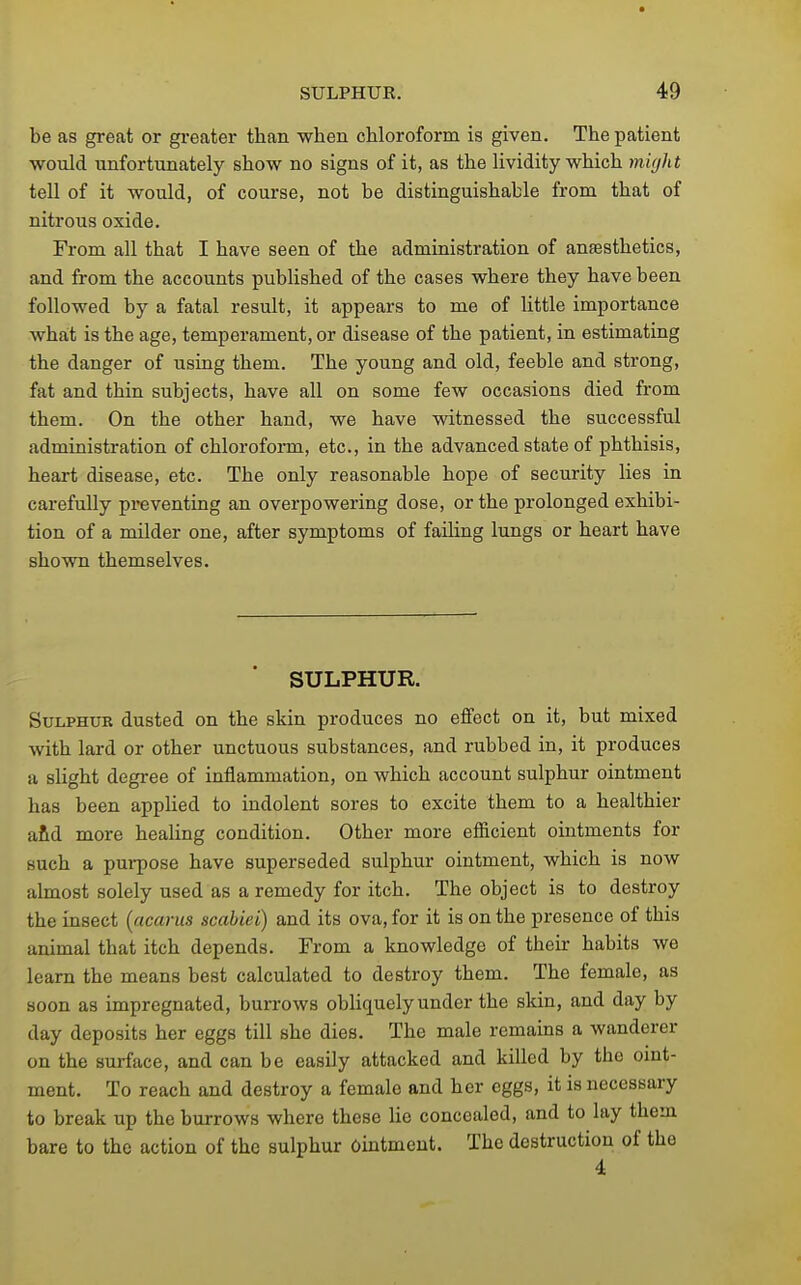 be as great or greater than when chloroform is given. The patient would unfortunately show no signs of it, as the lividity which viight tell of it would, of course, not be distinguishable from that of nitrous oxide. From all that I have seen of the administration of anaesthetics, and from the accounts pubUshed of the cases where they have been followed by a fatal result, it appears to me of little importance what is the age, temperament, or disease of the patient, in estimating the danger of using them. The young and old, feeble and strong, fat and thin subjects, have all on some few occasions died from them. On the other hand, we have witnessed the successful administration of chloroform, etc., in the advanced state of phthisis, heart disease, etc. The only reasonable hope of security lies in carefully preventing an overpowering dose, or the prolonged exhibi- tion of a milder one, after symptoms of failing lungs or heart have shown themselves. SULPHUR. Sulphur dusted on the skin produces no effect on it, but mixed with lard or other unctuous substances, and rubbed in, it produces a slight degree of inflammation, on which account sulphur ointment has been applied to indolent sores to excite them to a healthier a&d more healing condition. Other more efficient ointments for such a purpose have superseded sulphur ointment, which is now almost solely used as a remedy for itch. The object is to destroy the insect [acarus scahiei) and its ova, for it is on the presence of this animal that itch depends. From a knowledge of their habits we learn the means best calculated to destroy them. The female, as soon as impregnated, burrows obliquely under the skin, and day by day deposits her eggs till she dies. The male remains a wanderer on the surface, and can be easily attacked and killed by the oint- ment. To reach and destroy a female and her eggs, it is necessary to break up the burrows where these lie concealed, and to lay them bare to the action of the sulphur ointment. The destruction of the 4