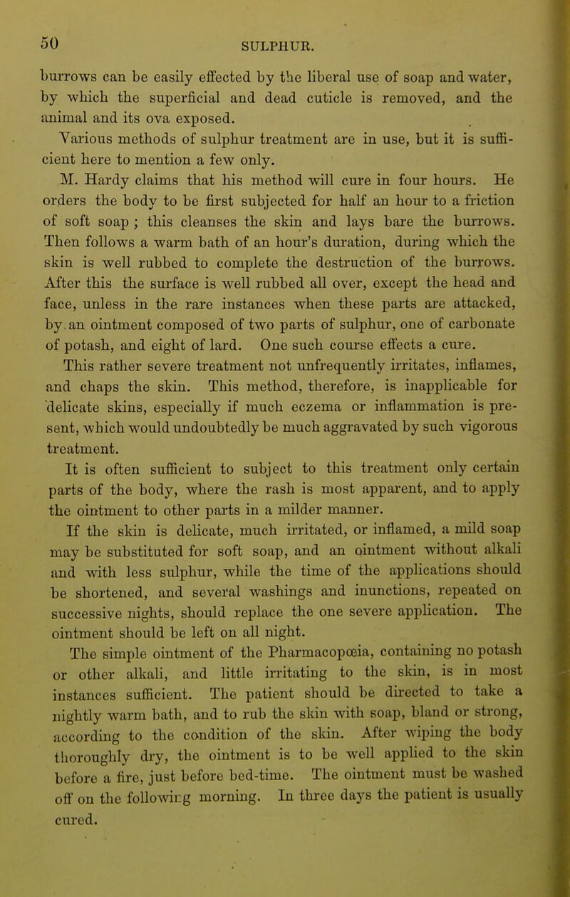 burrows can be easily effected by the liberal use of soap and water, by which the superj&cial and dead cuticle is removed, and the animal and its ova exposed. Various methods of sulphur treatment are in use, but it is suflS- cient here to mention a few only. M. Hardy claims that his method will cure in four hours. He orders the body to be first subjected for half an hour to a friction of soft soap ; this cleanses the skin and lays bare the burrows. Then follows a warm bath of an hour's duration, during which the skin is well rubbed to complete the destruction of the buiTOWs. After this the surface is well rubbed all over, except the head and face, unless in the rare instances when these parts are attacked, by, an ointment composed of two parts of sulphur, one of carbonate of potash, and eight of lard. One such course effects a cure. This rather severe treatment not unfrequently irritates, inflames, and chaps the skin. This method, therefore, is inapplicable for delicate skins, especially if much eczema or inflammation is pre- sent, which would undoubtedly be much aggravated by such vigorous treatment. It is often sufiicient to subject to this treatment only certain parts of the body, where the rash is most apparent, and to apply the ointment to other parts in a milder manner. If the skin is delicate, much irritated, or inflamed, a mUd soap may be substituted for soft soap, and an ointment without alkali and with less sulphur, while the time of the applications should be shortened, and several washings and inunctions, repeated on successive nights, should replace the one severe application. The ointment should be left on all night. The simple ointment of the Pharmacopoeia, containing no potash or other alkali, and little irritating to the skin, is in most instances sufiicient. The patient should be directed to take a nightly warm bath, and to rub the skin with soap, bland or strong, according to the condition of the skin. After wiping the body thoroughly dry, the ointment is to be well applied to the skin before a fire, just before bed-time. The ointment must be washed off on the following morning. In three days the patient is usually cured.