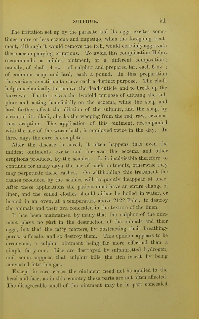 The irritation set up by the parasite and its eggs excites some- times more or less eczema and impetigo, when the foregoing treat- ment, although it would remove the itch, would certainly aggravate these accompanying eruptions. To avoid this complication Hehra recommends a milder ointment, of a different composition; namely, of chalk, 4 oz.; of sulphur and prepared tar, each 6 oz. ; of common soap and lard, each a pound. In this preparation the various constituents serve each a distinct purpose. The chalk helps mechanically to remove the dead cuticle and to break up the buiTows. The tar serves the twofold purpose of diluting the sul- phur and acting beneficially on the eczema, while the soap and lard fm-ther eflfect the dilution of the sulphur, and the soap, by virtue of its alkali, checks the weeping from the red, raw, eczema- tous eruption. The application of this ointment, accompanied with the use of the warm bath, is employed twice in the day. In thi'ee days the cure is complete. After the disease is cured, it often happens that even the mildest ointments excite and increase the eczema and other eruptions produced by the scabies. It is inadvisable therefore to continue for many days the use of such ointments, otherwise they may perpetuate these rashes. On ■s\dthholding this treatment the rashes produced by the scabies will frequently disappear at once. After these applications the patient must have an entire change of linen, and the soiled clothes should either be boiled in water, or heated in an oven, at a temperature above 212° Fahr., to destroy the animals and then- ova concealed in the texture of the linen. It has been maintained by many that the sulphur of the oint- ment plays no j^art in the destruction of the animals and their eggs, but that the fatty matters, by obstructing their breathing- pores, suffocate, and so destroy them. This opinion appears to be erroneous, a sulphur ointment being far more effectual than a simple fatty one. Lice are destroyed by sulphuretted hydrogen, and some suppose that sulphur kills the itch insect by being converted into this gas. Except in rare cases, the ointment need not be applied to the head and face, as in this country these parts are not often affected. The disagreeable smell of the ointment may bo in part concealed
