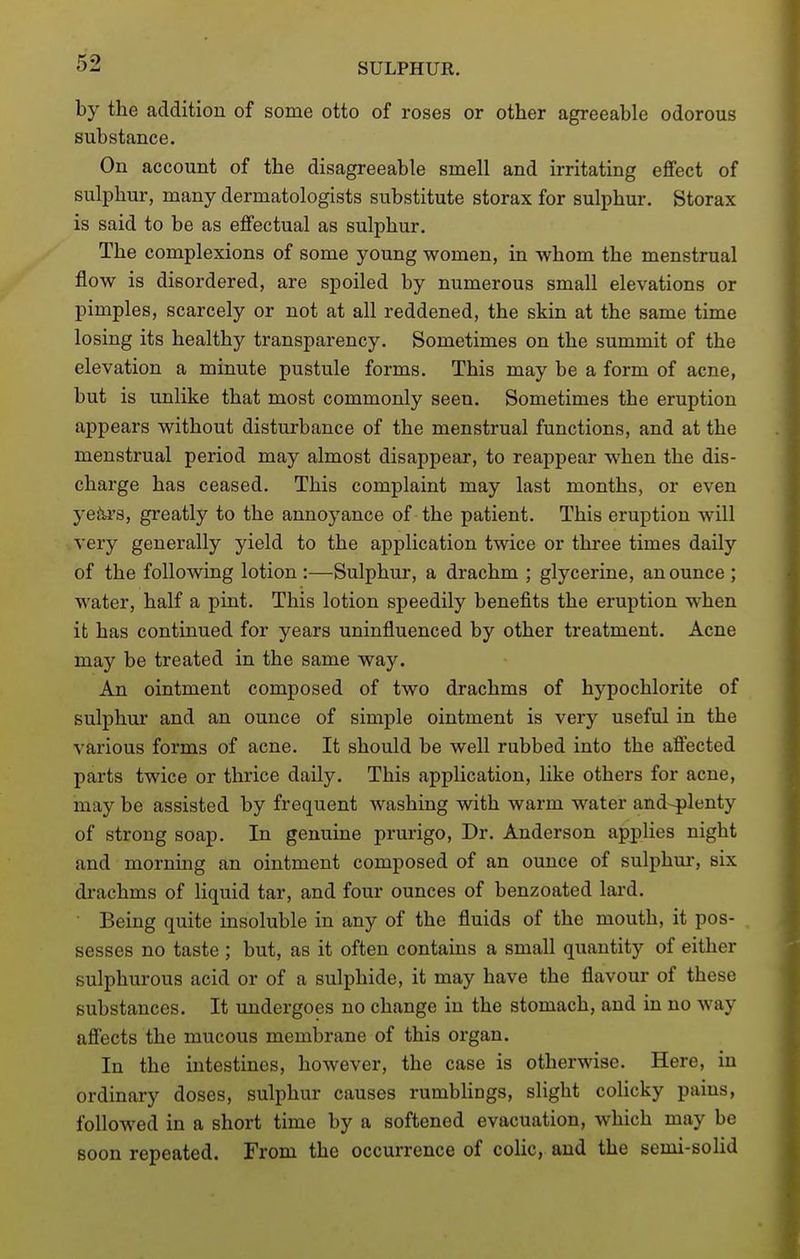 by the addition of some otto of roses or other agreeable odorous substance. On account of the disagreeable smell and irritating effect of sulphur, many dermatologists substitute storax for sulphur. Storax is said to be as effectual as sulphur. The complexions of some young women, in whom the menstrual flow is disordered, are spoiled by numerous small elevations or pimples, scarcely or not at all reddened, the skin at the same time losing its healthy transparency. Sometimes on the summit of the elevation a minute pustule forms. This may be a form of acne, but is unlike that most commonly seen. Sometimes the eruption appears without disturbance of the menstrual functions, and at the menstrual period may almost disappear, to reappear when the dis- charge has ceased. This complaint may last months, or even yeto, greatly to the annoyance of the patient. This eruption will very generally yield to the application twice or three times daily of the following lotion :—Sulphur, a drachm ; glycerine, an ounce ; water, half a pint. This lotion speedily benefits the eruption when it has continued for years uninfluenced by other treatment. Acne may be treated in the same way. An ointment composed of two drachms of hypochlorite of sulphur and an ounce of simple ointment is very useful in the various forms of acne. It should be well rubbed into the afifected parts twice or thrice daily. This application, like others for acne, may be assisted by frequent washing with warm water and-plenty of strong soap. In genuine prurigo. Dr. Anderson applies night and morning an ointment composed of an ounce of sulphui', six drachms of liquid tar, and four ounces of benzoated lai'd. Being quite insoluble in any of the fluids of the mouth, it pos- sesses no taste ; but, as it often contains a small quantity of either sulphurous acid or of a sulphide, it may have the flavour of these substances. It undergoes no change in the stomach, and in no way affects the mucous membrane of this organ. In the intestines, however, the case is otherwise. Here, in ordinary doses, sulphur causes rumbUngs, slight colicky pains, followed in a short time by a softened evacuation, which may be soon repeated. From the occurrence of colic, and the semi-solid