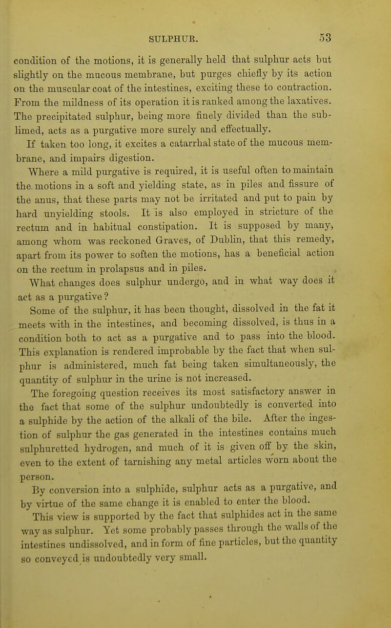 condition of the motions, it is generally held that sulphur acts but slightly on the mucous membrane, but purges chiefly by its action on the muscular coat of the intestines, exciting these to contraction. From the mildness of its operation it is ranked among the laxatives. The precipitated sulphur, being more finely divided than the sub- limed, acts as a pm-gative more surely and efi'ectually. If taken too long, it excites a catarrhal state of the mucous mem- brane, and impairs digestion. Where a mild pui-gative is required, it is useful often to maintain the. motions in a soft and yielding state, as in piles and fissure of the anus, that these parts may not be irritated and put to pain by hard unyielding stools. It is also employed in stricture of the rectum and in habitual constipation. It is supposed by many, among whom was reckoned Graves, of Dublin, that this remedy, apart from its power to soften the motions, has a beneficial action on the rectum in prolapsus and in piles. What changes does sulphur undergo, and in what way does it act as a purgative ? Some of the sulphur, it has been thought, dissolved in the fat it meets with in the intestines, and becoming dissolved, is thus in a condition both to act as a purgative and to pass into the blood. This explanation is rendered improbable by the fact that when sul- phur is administered, much fat being taken simultaneously, the quantity of sulphur in the urine is not increased. The foregoing question receives its most satisfactory answer in the fact that some of the sulphur undoubtedly is converted into a sulphide by the action of the alkali of the bile. After the inges- tion of sulphur the gas generated in the intestines contains much sulphuretted hydrogen, and much of it is given off by the skin, even to the extent of tarnishing any metal articles worn about the person. By conversion into a sulphide, sulphur acts as a purgative, and by virtue of the same change it is enabled to enter the blood. This view is supported by the fact that sulphides act in the same way as sulphur. Yet some probably passes through the walls of the intestines undissolved, and in form of fine particles, but the quantity so conveyed is undoubtedly very small.