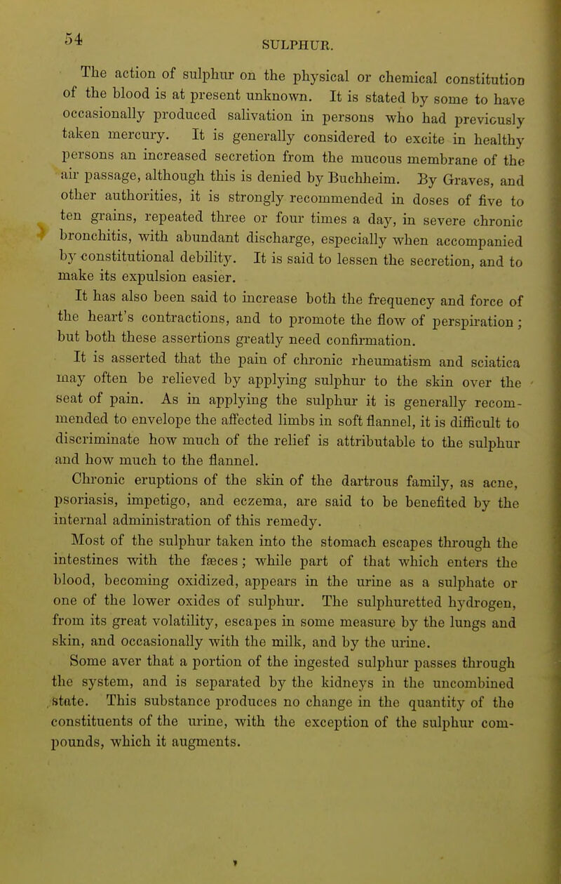 SULPHUR. The action of sulphur on the physical or chemical constitution of the blood is at present unknown. It is stated by some to have occasionally produced salivation in persons who had previously taken mercury. It is generally considered to excite in healthy persons an increased secretion from the mucous membrane of the air passage, although this is denied by Buchheim. By Graves, and other authorities, it is strongly recommended in doses of five to ten grains, repeated three or four times a day, in severe chronic bronchitis, with abundant discharge, especially when accompanied by -constitutional debility. It is said to lessen the secretion, and to make its expulsion easier. It has also been said to increase both the frequency and force of the heart's contractions, and to promote the flow of perspiration; but both these assertions greatly need confirmation. It is asserted that the pain of chronic rheumatism and sciatica may often be reheved by applying sulijhui- to the skin over the seat of pain. As in applying the sulphur it is generally recom- mended to envelope the affected limbs in soft flannel, it is difiicult to discriminate how much of the relief is attributable to the sulphur and how much to the flannel. Chronic eruptions of the skin of the dartrous family, as acne, psoriasis, impetigo, and eczema, are said to be benefited by the internal administration of this remedy. Most of the sulphur taken into the stomach escapes through the intestines with the faeces; while part of that which enters the blood, becoming oxidized, appears in the urine as a sulphate or one of the lower oxides of sulphm-. The sulphuretted hydrogen, from its great volatility, escapes in some measm-e by the lungs and skin, and occasionally with the milk, and by the urine. Some aver that a portion of the ingested sulphur passes through the system, and is separated by the kidneys in the uncombined state. This substance produces no change in the quantity of the constituents of the urine, with the exception of the sulphur com- pounds, which it augments.