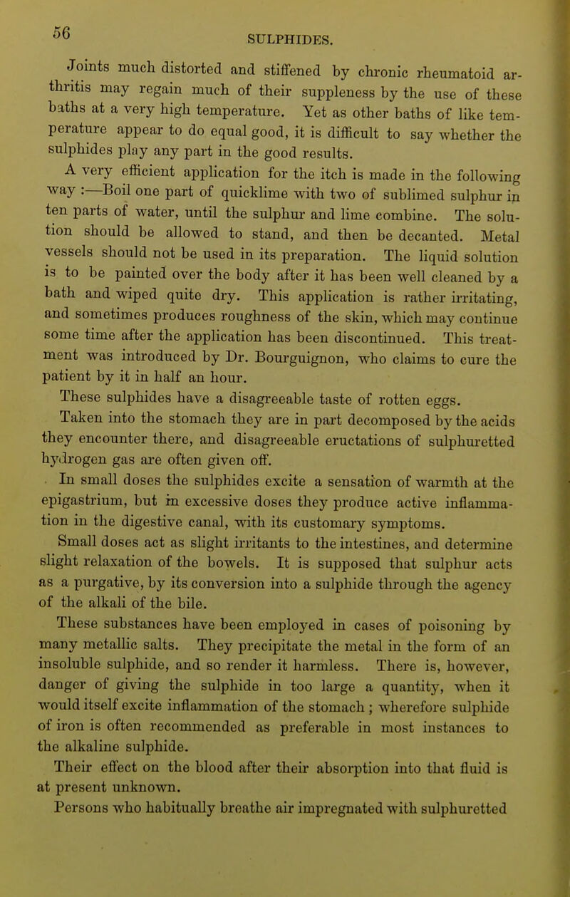SULPHIDES. Joints much distorted and stiffened by chronic rheumatoid ar- thritis may regain much of their suppleness by the use of these baths at a very high temperature. Yet as other baths of like tem- perature appear to do equal good, it is difficult to say whether the sulphides play any part in the good results. A very efficient application for the itch is made in the following way :—Boil one part of quicklime with two of sublimed sulphur in ten parts of water, until the sulphur and lime combine. The solu- tion should be allowed to stand, and then be decanted. Metal vessels should not be used in its preparation. The liquid solution is to be painted over the body after it has been well cleaned by a bath and wiped quite dry. This application is rather u-ritating, and sometimes produces roughness of the skin, which may continue some time after the application has been discontinued. This treat- ment was introduced by Dr. Bourguignon, who claims to cure the patient by it in half an hour. These sulphides have a disagreeable taste of rotten eggs. Taken into the stomach they are in part decomposed by the acids they encounter there, and disagreeable eructations of sulphuretted hydrogen gas are often given off. . In small doses the sulphides excite a sensation of warmth at the epigastrium, but in excessive doses they produce active inflamma- tion in the digestive canal, with its customary symptoms. Small doses act as slight irritants to the intestines, and determine slight relaxation of the bowels. It is supposed that sulphur acts as a purgative, by its conversion into a sulphide through the agency of the alkali of the bile. These substances have been employed in cases of poisoning by many metallic salts. They precipitate the metal in the form of an insoluble sulphide, and so render it harmless. There is, however, danger of giving the sulphide in too large a quantity, when it would itself excite inflammation of the stomach ; wherefore sulphide of iron is often recommended as preferable in most instances to the alkaline sulphide. Their effect on the blood after their absorption into that fluid is at present unknown. Persons who habitually breathe air impregnated with sulphuretted