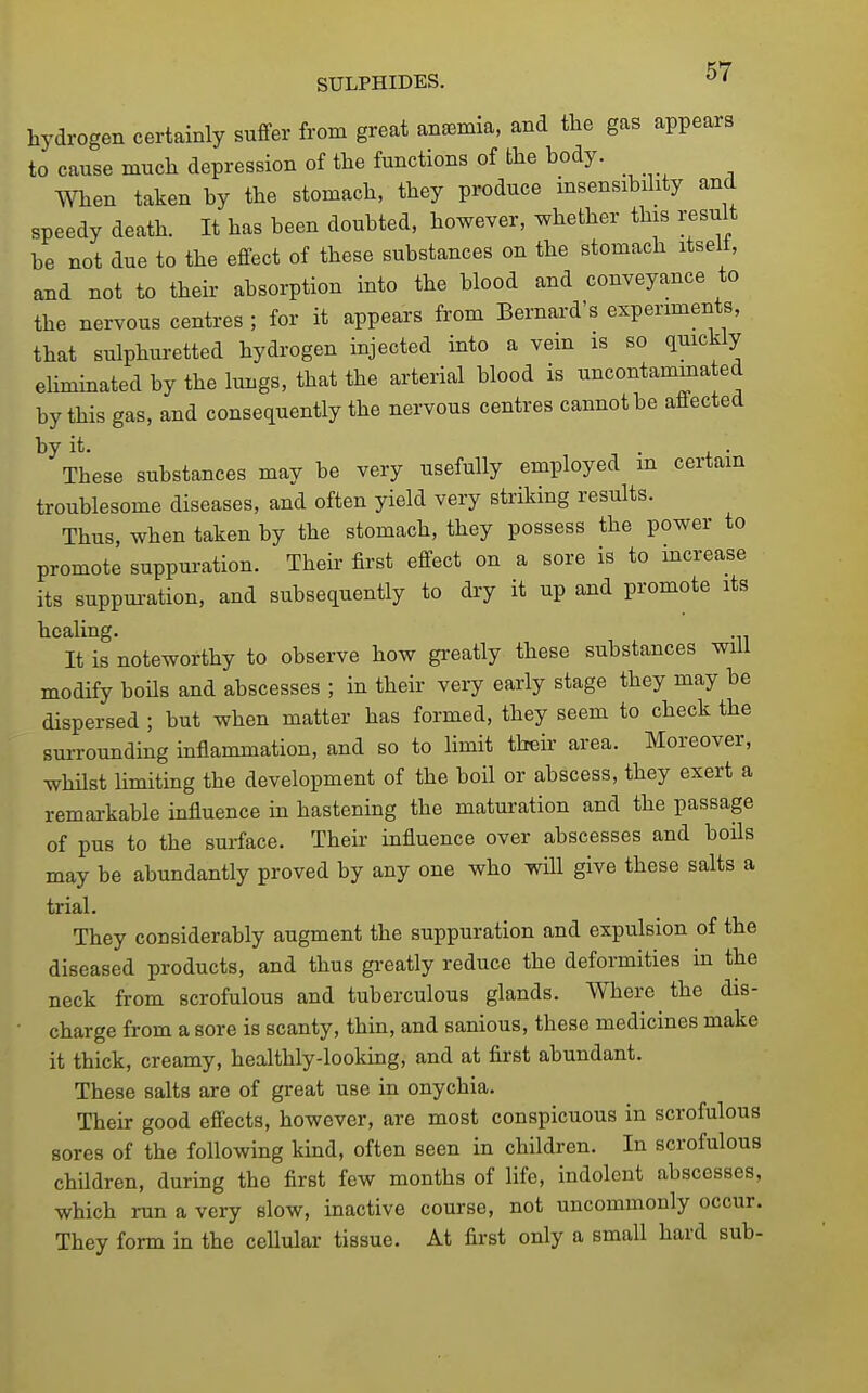hydrogen certainly suffer from great aneemia, and the gas appears to cause much depression of the functions of the body. _ When taken by the stomach, they produce insensibility and speedy death. It has been doubted, however, whether this result be not due to the effect of these substances on the stomach itselt, and not to their absorption into the blood and conveyance to the nervous centres ; for it appears from Bernard's experiments, that sulphuretted hydrogen injected into a vein is so quickly eliminated by the lungs, that the arterial blood is uncontammated by this gas, and consequently the nervous centres cannot be affected ^These substances may be very usefully employed in certain troublesome diseases, and often yield very striking results. Thus, when taken by the stomach, they possess the power to promote suppuration. Their first effect on a sore is to increase its suppui-ation, and subsequently to diy it up and promote its healing. It is noteworthy to observe how greatly these substances will modify boils and abscesses ; in their very early stage they may be dispersed ; but when matter has formed, they seem to check the surrounding inflammation, and so to Hmit their area. Moreover, whilst limiting the development of the boil or abscess, they exert a remarkable influence in hastening the maturation and the passage of pus to the surface. Their influence over abscesses and boils may be abundantly proved by any one who will give these salts a trial. They considerably augment the suppuration and expulsion of the diseased products, and thus greatly reduce the deformities in the neck from scrofulous and tuberculous glands. Where the dis- • charge from a sore is scanty, thin, and sanious, these medicines make it thick, creamy, healthly-looking, and at first abundant. These salts are of great use in onychia. Their good effects, however, are most conspicuous in scrofulous sores of the following kind, often seen in children. In scrofulous children, during the first few months of life, indolent abscesses, which run a very slow, inactive course, not uncommonly occur. They form in the cellular tissue. At first only a small hard sub-