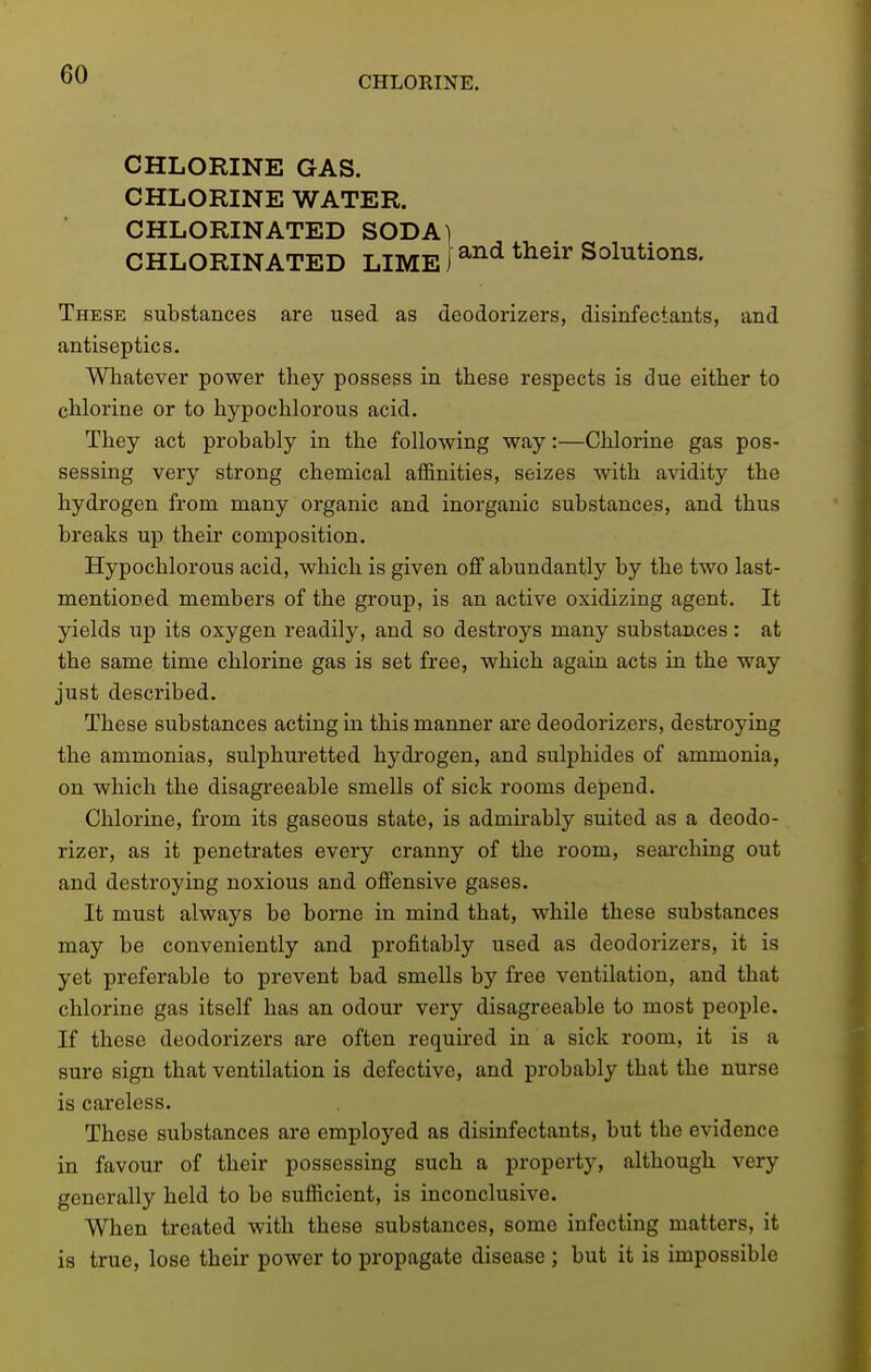 CHLORINE. CHLORINE GAS. CHLORINE WATER. CHLORINATED SODA] CHLORINATED LIME i ^^^ ^^^^^ Solutions. These substances are used as deodorizers, disinfectants, and antiseptics. Whatever power they possess in these respects is due either to chlorine or to hypochlorous acid. They act probably in the following way:—Chlorine gas pos- sessing very strong chemical affinities, seizes with avidity the hydrogen from many organic and inorganic substances, and thus breaks up their composition. Hypochlorous acid, which is given off abundantly hy the two last- mentioned members of the group, is an active oxidizing agent. It yields up its oxygen readily, and so destroys many substances: at the same time chlorine gas is set free, which again acts in the way just described. These substances acting in this manner are deodorizers, destroying the ammonias, sulphuretted hydi'ogen, and sulphides of ammonia, on which the disagreeable smells of sick rooms depend. Chlorine, from its gaseous state, is admirably suited as a deodo- rizer, as it penetrates every cranny of the room, seaixhing out and destroying noxious and offensive gases. It must always be borne in mind that, while these substances may be conveniently and profitably used as deodorizers, it is yet preferable to prevent bad smells by free ventilation, and that chlorine gas itself has an odour very disagreeable to most people. If these deodorizers are often required in a sick room, it is a sure sign that ventilation is defective, and probably that the nurse is careless. These substances are employed as disinfectants, but the evidence in favour of their possessing such a property, although very generally held to be sufficient, is inconclusive. When treated with these substances, some infecting matters, it is true, lose their power to propagate disease ; but it is impossible