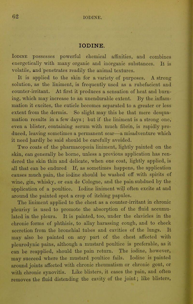 IODINE. Iodine possesses powerful chemical affinities, and combines energetically with many organic and inorganic substances. It is volatile, and penetrates readily the animal textures. It is applied to the skin for a variety of purposes. A strong solution, as the liniment, is frequently used as a rubefacient and counter-irritant. At first it produces a sensation of heat and burn- ing, which may increase to an unendurable extent. By the inflam- mation it excites, the cuticle becomes separated to a greater or less extent from the dermis. So slight may this be that mere desqua- mation results in a few days ; but if the liniment is a strong one, even a blister, containing serum with much fibrin, is rapidly pro- duced, leaving sometimes a permanent scar—a misadventui-e which it need hardly be said should be carefully avoided. Two coats of the pharmacopoeia liniment, lightly painted on the skin, can generally be borne, unless a previous application has ren- dered the skin thin and delicate, when one coat, lightly applied, is all that can be endured If, as sometimes happens, the application causes much pain, the iodine should be washed ofi with spirits of wine, gin, whisky, or eau de Cologne, and the pain subdued by the application of a poultice. Iodine liniment will often excite at and around the painted spot a crop of itching papules. The liniment applied to the chest as a counter-irritant in chronic pleurisy is used to promote the absorption of the fluid accumu- lated in the pleura. It is painted, too, under the clavicles in the chronic forms of phthisis, to allay harassing cough, and to check secretion from the bronchial tubes and cavities of the lungs. It may also be painted on any part of the chest afi'ected with pleurodynic pains, although a mustard poultice is preferable, as it can be reapplied, should the pain return. The iodine, however, may succeed where the mustard poultice fails. Iodine is painted around joints afi'ected with chronic rheumatism or chronic gout, or with chronic synovitis. Like bUsters, it eases the pain, and often removes the fluid distending the cavity of the joint; like blisters,