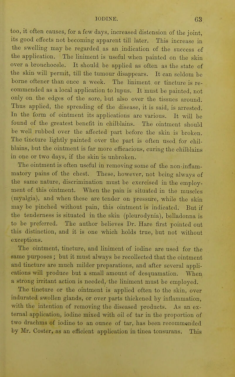 too, it often causes, for a few days, increased distension of the joint, its good elfects not becoming apparent till later. This increase in the swelling may be regarded as an indication of the success of the application. The liniment is useful when painted on the skin over a bronchocele. It should be applied as often as the state of the skin will permit, till the tumour disappears. It can seldom be borne oftener than once a week. The liniment, or tincture is re- commended as a local application to lupus. It must be painted, not only on the edges of the sore, but also over the tissues around. Thus apphed, the spreading of the disease, it is said, is arrested. In the form of ointment its applications are various. It will be found of the greatest benefit in chilblains. The ointment should be well rubbed over the afi'ected part before the skin is broken. The tincture Hghtly painted over the part is often used for chil- blains, but the ointment is far more efficacious, curing the chilblains in one or two days, if the skin is unbroken. The ointment is often useful in removing some of the non-inflam- matory pains of the chest. These, however, not being always of the same nature, discrimination must be exercised in the employ- ment of this ointment. When the pain is situated in the muscles (myalgia), and when these are tender on pressure, while the skin may be pinched without pain, this ointment is indicated. But if the tenderness is situated in the skin (pleurodynia), belladonna is to be preferred. The author believes Dr. Hare first pointed out this distinction, and it is one which holds true, but not without exceptions. The ointment, tincture, and liniment of iodine are used for the same purposes; but it must always be recollected that the ointment and tincture are much milder preparations, and after several appli- cations will produce but a small amount of desquamation. When a strong irritant action is needed, the liniment must be employed. The tincture or the ointment is applied often to the skin, over indurated swollen glands, or over parts thickened by inflammation, with the intention of removing the diseased products. As an ex- ternal application, iodine mixed with oil of tar in the proportion of two drachms of iodine to an ounce of tar, has been recommended by Mr. Coster, as an efficient application in tinea tonsurans. This