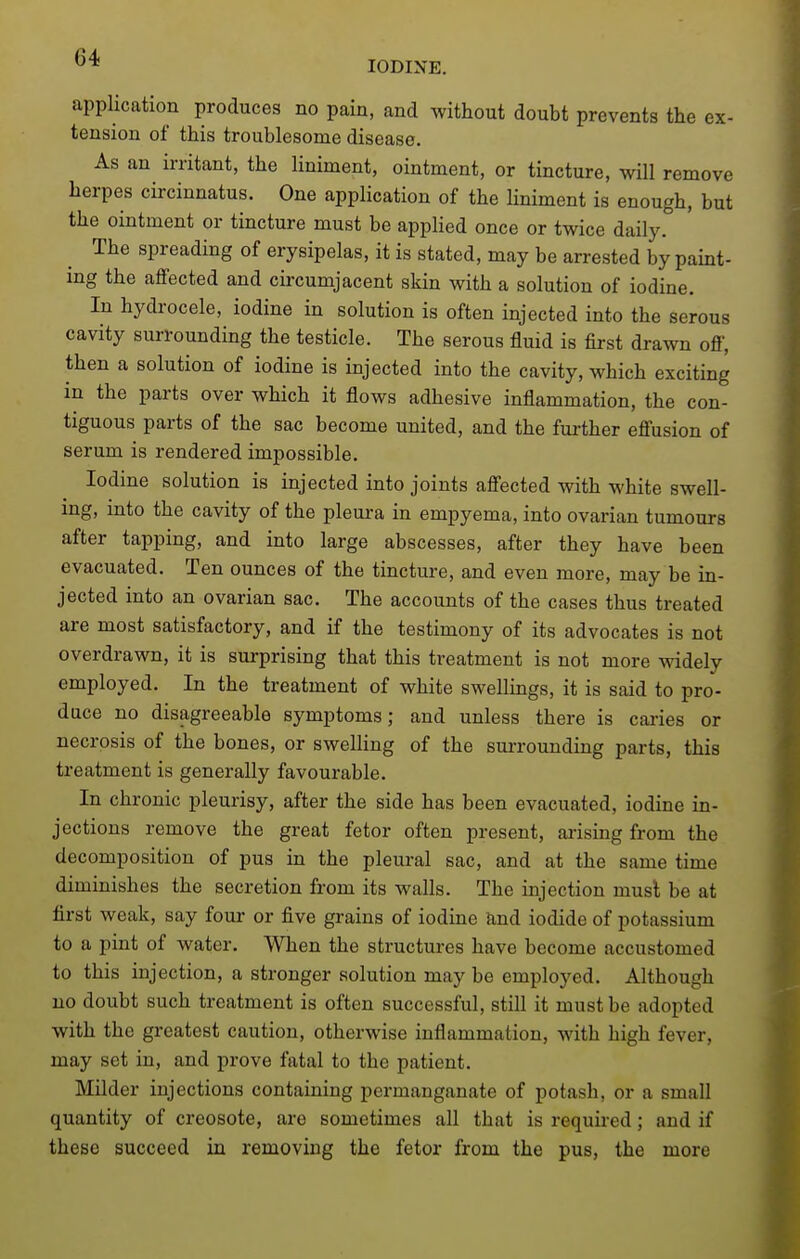 IODINE. application produces no pain, and without doubt prevents the ex- tension of this troublesome disease. As an irritant, the liniment, ointment, or tincture, will remove herpes circinnatus. One application of the liniment is enough, but the ointment or tincture must be applied once or twice daily. The spreading of erysipelas, it is stated, may be arrested by paint- ing the affected and circumjacent skin with a solution of iodine. In hydrocele, iodine in solution is often injected into the serous cavity surrounding the testicle. The serous fluid is first drawn off, then a solution of iodine is injected into the cavity, which exciting in the parts over which it flows adhesive inflammation, the con- tiguous parts of the sac become united, and the fui-ther effusion of serum is rendered impossible. Iodine solution is injected into joints affected with white swell- ing, mto the cavity of the pleui-a in empyema, into ovarian tumours after tapping, and into large abscesses, after they have been evacuated. Ten ounces of the tincture, and even more, may be in- jected into an ovarian sac. The accounts of the cases thus treated are most satisfactory, and if the testimony of its advocates is not overdrawn, it is surprising that this treatment is not more ^yidely employed. In the treatment of white swellings, it is said to pro- duce no disagreeable symptoms; and unless there is caries or necrosis of the bones, or sweUing of the suiTounding parts, this treatment is generally favourable. In chronic pleurisy, after the side has been evacuated, iodine in- jections remove the great fetor often present, arising from the decomposition of pus in the pleural sac, and at the same time diminishes the secretion from its walls. The injection must be at first weak, say four or five grains of iodine tod iodide of potassium to a pint of water. When the structures have become accustomed to this injection, a stronger solution may be employed. Although no doubt such treatment is often successful, still it must be adopted with the greatest caution, otherwise inflammation, with high fever, may set in, and prove fatal to the patient. Milder injections containing permanganate of potash, or a small quantity of creosote, are sometimes all that is required; and if these succeed in removing the fetor from the pus, the more