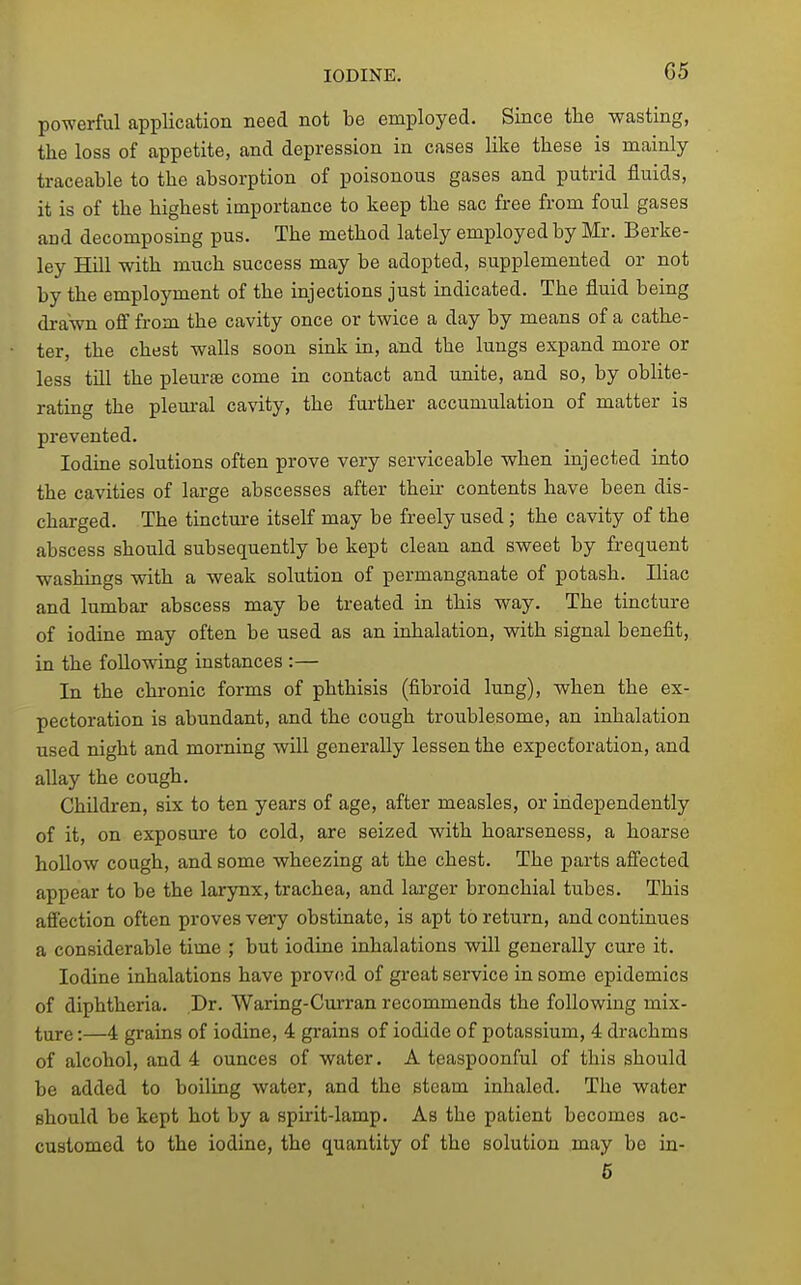 powerful application need not be employed. Since the wasting, the loss of appetite, and depression in cases like these is mainly traceable to the absorption of poisonous gases and putrid fluids, it is of the highest importance to keep the sac free from foul gases and decomposing pus. The method lately employed by Mr. Berke- ley Hill with much success may be adopted, supplemented or not by the employment of the injections just indicated. The fluid being drawn off from the cavity once or twice a day by means of a cathe- ter, the chest walls soon sink in, and the lungs expand more or less till the pleurse come in contact and unite, and so, by oblite- rating the pleural cavity, the further accumulation of matter is prevented. Iodine solutions often prove very serviceable when injected into the cavities of large abscesses after their contents have been dis- charged. The tincture itself may be freely used; the cavity of the abscess should subsequently be kept clean and sweet by frequent washings with a weak solution of permanganate of potash. Iliac and lumbar abscess may be treated in this way. The tincture of iodine may often be used as an inhalation, with signal benefit, in the following instances :— In the chronic forms of phthisis (fibroid lung), when the ex- pectoration is abundant, and the cough troublesome, an inhalation used night and morning will generally lessen the expectoration, and allay the cough. Children, six to ten years of age, after measles, or independently of it, on exposure to cold, are seized with hoarseness, a hoarse hollow cough, and some wheezing at the chest. The parts affected appear to be the larynx, trachea, and larger bronchial tubes. This affection often proves very obstinate, is apt to return, and continues a considerable time ; but iodine inhalations will generally cure it. Iodine inhalations have proved of great service in some epidemics of diphtheria. Dr. Waring-Curran recommends the following mix- lyxre:—4 grains of iodine, 4 grains of iodide of potassium, 4 drachms of alcohol, and 4 ounces of water. A teaspoonful of this should be added to boiling water, and the steam inhaled. The water should be kept hot by a spirit-lamp. As the patient becomes ac- customed to the iodine, the quantity of the solution may be in- 6