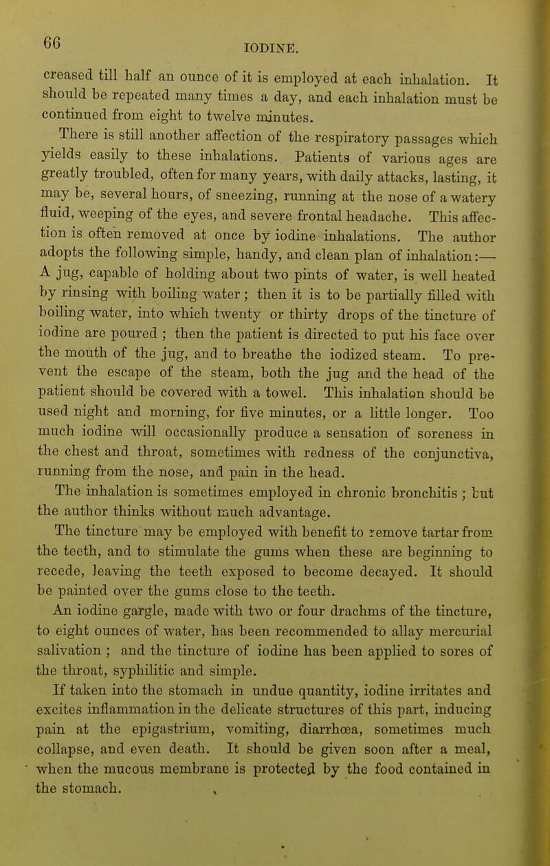 IODINE. creased till half an ounce of it is employed at each inhalation. It should be repeated many times a day, and each inhalation must be continued from eight to twelve minutes. There is still another affection of the respiratory passages which yields easily to these inhalations. Patients of various ages are greatly troubled, often for many years, with daily attacks, lasting, it may be, several hours, of sneezing, running at the nose of a watery fluid, weeping of the eyes, and severe frontal headache. This affec- tion is often removed at once by iodine inhalations. The author adopts the following simple, handy, and clean plan of inhalation:— A jug. capable of holding about two pints of water, is well heated by rinsing with boiling water ; then it is to be partially filled with boiling water, into which twenty or thirty drops of the tincture of iodine are poured ; then the patient is directed to put his face over the mouth of the jug, and to breathe the iodized steam. To pre- vent the escape of the steam, both the jug and the head of the patient should be covered with a towel. This inhalation should be used night and morning, for five minutes, or a little longer. Too much iodine will occasionally produce a sensation of soreness in the chest and throat, sometimes with redness of the conjunctiva, running from the nose, and pain in the head. The inhalation is sometimes employed in chronic bronchitis ; tut the author thinks without much advantage. The tincture may be employed with benefit to remove tartar from the teeth, and to stimulate the gums when these are beginning to recede, leaving the teeth exposed to become decayed. It should be painted over the gums close to the teeth. An iodine gargle, made with two or four drachms of the tincture, to eight ounces of water, has been recommended to allay mercurial salivation ; and the tincture of iodine has been applied to sores of the throat, syphilitic and simple. If taken into the stomach in undue quantity, iodine irritates and excites inflammation in the delicate structures of this part, inducing pain at the epigastrium, vomiting, diarrhoea, sometimes much collapse, and even death. It should be given soon after a meal, when the mucous membrane is protected by the food contained in the stomach. ^