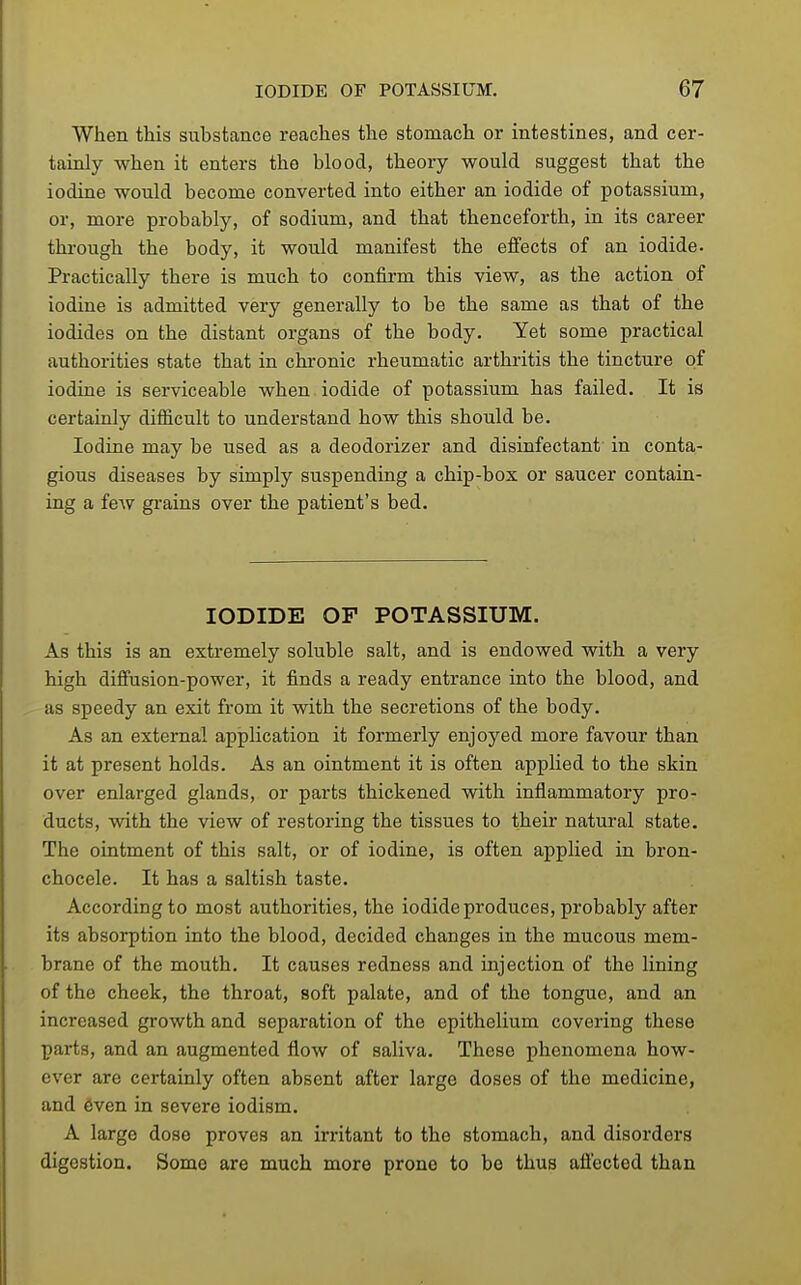 When this substance reaches the stomach or intestines, and cer- tainly when it enters the blood, theory would suggest that the iodine would become converted into either an iodide of potassium, or, more probably, of sodium, and that thenceforth, in its career through the body, it would manifest the effects of an iodide. Practically there is much to confirm this view, as the action of iodine is admitted very generally to be the same as that of the iodides on the distant organs of the body. Yet some practical authorities state that in chi-onic rheumatic arthritis the tincture of iodine is serviceable when iodide of potassium has failed. It is certainly difficult to understand how this should be. Iodine may be used as a deodorizer and disinfectant in conta- gious diseases by simply suspending a chip-box or saucer contain- ing a feAV grains over the patient's bed. IODIDE OF POTASSIUM. As this is an extremely soluble salt, and is endowed with a very high diffusion-power, it finds a ready entrance into the blood, and as speedy an exit from it with the secretions of the body. As an external application it formerly enjoyed more favour than it at present holds. As an ointment it is often applied to the skin over enlarged glands, or parts thickened with inflammatory pro- ducts, with the view of restoring the tissues to their natural state. The ointment of this salt, or of iodine, is often applied in bron- chocele. It has a saltish taste. According to most authorities, the iodide produces, probably after its absorption into the blood, decided changes in the mucous mem- brane of the mouth. It causes redness and injection of the lining of the cheek, the throat, soft palate, and of the tongue, and an increased growth and separation of the epithelium covering these parts, and an augmented flow of saliva. These phenomena how- ever are certainly often absent after large doses of the medicine, and 6ven in severe iodism. A large dose proves an irritant to the stomach, and disorders digestion. Some are much more prone to be thus aflected than
