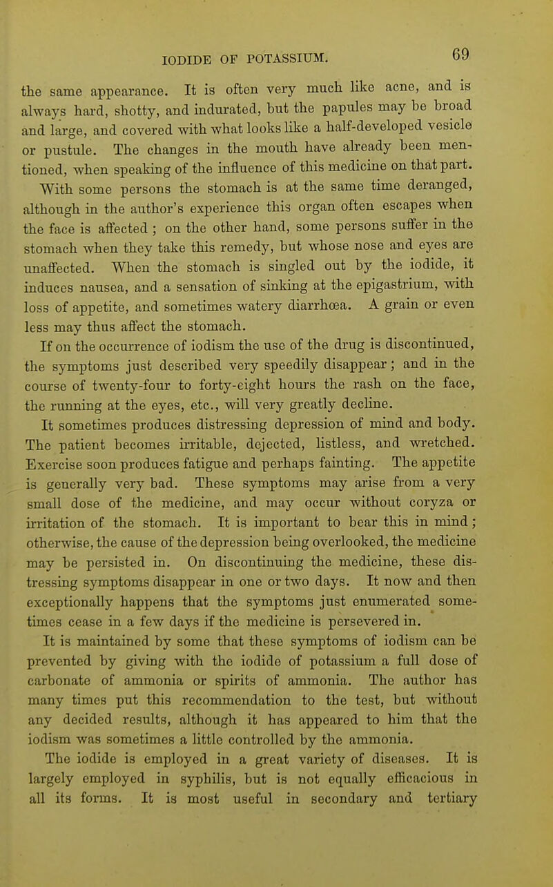 the same appearance. It is often very much like acne, and is always hard, shotty, and indurated, but the papules may be broad and large, and covered with what looks like a half-developed vesicle or pustule. The changes in the mouth have already been men- tioned, when speaking of the influence of this medicine on that part. With some persons the stomach is at the same time deranged, although in the author's experience this organ often escapes when the face is aifected ; on the other hand, some persons suffer in the stomach when they take this remedy, but whose nose and eyes are unaflfected. When the stomach is singled out by the iodide, it induces nausea, and a sensation of sinking at the epigastrium, with loss of appetite, and sometimes watery diarrhoea. A grain or even less may thus affect the stomach. If on the occurrence of iodism the use of the drug is discontinued, the symptoms just described very speedily disappear; and in the course of twenty-four to forty-eight hours the rash on the face, the running at the eyes, etc., will very greatly decline. It sometimes produces distressing depression of mind and body. The patient becomes irritable, dejected, listless, and wi-etched. Exercise soon produces fatigue and perhaps fainting. The appetite is generally very bad. These symptoms may arise from a very small dose of the medicine, and may occur without coryza or irritation of the stomach. It is important to bear this in mind ; otherwise, the cause of the depression being overlooked, the medicine may be persisted in. On discontinuing the medicine, these dis- tressing symptoms disappear in one or two days. It now and then exceptionally happens that the symptoms just enumerated some- times cease in a few days if the medicine is persevered in. It is maintained by some that these symptoms of iodism can be prevented by giving with the iodide of potassium a full dose of carbonate of ammonia or spirits of ammonia. The author has many times put this recommendation to the test, but without any decided results, although it has appeared to him that the iodism was sometimes a little controlled by the ammonia. The iodide is employed in a great variety of diseases. It ia largely employed in syphilis, but is not equally efficacious in all its forms. It is most useful in secondary and tertiary