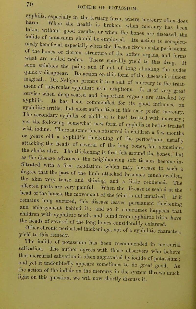 * IODIDE OF POTASSIUM. Z ' S'^^ ^l^^re mercury often does ham. men the health is broken, when mercuric h been aken ^^^^ ^^^^^^^^ ^^^^ ^^^^^ ^seased, the outl 1 ^tT '^ 'P^^y^^- i« conspicu- ously beneficial, especially when the disease fixes on the periosteum of the bones or fibrous structure of the softer organs, and forms what are called nodes. These speedily yield to thi^ drug Tt soon subdues the pain; and if not of long standing the nodes quickly disappear. Its action on this form of the disease is almos magical. Dr. Neligan prefers it to a salt of mercury in the treat- ment of tubercular syphilitic skin eruptions. It is of very great syphilis. _ It has been commended for its good influence on syphilitic irritis; but most authorities in this case prefer mercuiy The secondary syphilis of children is best treated with mercury ye the following somewhat new form of syphilis is better treated with lodme. There is sometimes observed in childi-en a few months or years old a syphiHtic thickening of the periosteum, usually attacking the heads of several of the long bones, but sometimes the shafts also. The thickening is first felt ai-ound the bones • but as the disease advances, the neighbouring soft tissues become in- filtrated with a firm exudation, which may increase to such a degree that the part of the limb attacked becomes much swollen the skm very tense and shining, and a little reddened. The affected parts are very painful. When the disease is seated at the head of the bones, the movement of the joint is not impaii-ed If it remams long uncured, this disease leaves permanent thickening and enlargement behind it; and so it sometimes happens that children with syphihtic teeth, and blind from syphiHtic iritis, have the heads of several of the long bones considerably enlarged _ Other chronic periosteal thickenings, not of a syphihtic chai'acter, yield to this remedy. The iodide of potassium has been recommended in mercurial salivation. The author agrees with those observers who believe that mercurial salivation is often aggravated by iodide of potassium; and yet it undoubtedly appears sometimes to do gi-eat good. As the action of the iodide on the mercury in the system throws much light on this question, we will now shortly discuss it.