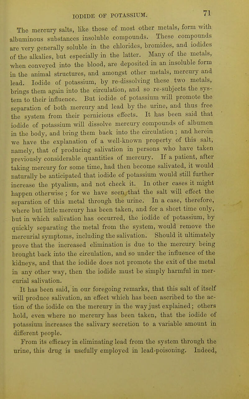 The mercury salts, like those of most other metals, form with albuminous substances insoluble compounds. These compounds are very generally soluble in the chlorides, bromides, and iodides of the alkalies, but especially in the latter. Many of the metals, when conveyed into the blood, are deposited in an insoluble form in the animal structures, and amongst other metals, mercury and lead. Iodide of potassium, by re-dissolving these two metals, brings them again into the circulation, and so re-subjects the sys- tem to their mfluence. But iodide of potassium will promote the separation of both mercuiy and lead by the urine, and thus free the system from their pernicious effects. It has been said that iodide of potassium will dissolve mercury compounds of albumen in the body, and bring them back into the cii'culation; and herein we have the explanation of a well-known property of this salt, namely, that of producing salivation in persons who have taken previously considerable quantities of mercury. If a patient, after taking mercury for some time, had then become salivated, it would naturally be anticipated that iodide of potassium would still further increase the ptyalism, and not check it. In other cases it might happen othermse ; for we have seen/that the salt will effect the separation of this metal through the urine. In a case, therefore, where but little mercury has been taken, and for a short time only, but in which salivation has occurred, the iodide of potassium, by quickly separating the metal from the system, would remove the mercurial symptoms, including the salivation. Should it ultimately prove that the increased elimination is due to the mercury, being brought back into the circulation, and so under the influence of the kidneys, and that the iodide does not promote the exit of the metal in any other way, then the iodide must be simply harmful in mer- curial salivation. It has been said, in our foregoing remarks, that this salt of itself will produce salivation, an effect which has been ascribed to the ac- tion of the iodide on the mercury in the way just explained; others hold, even where no mercury has been taken, that the iodide of potassium increases the salivary secretion to a variable amount in different people. From its efficacy in eliminating lead from the system through the urine, this drug is usefully employed in lead-poisoning. Indeed,