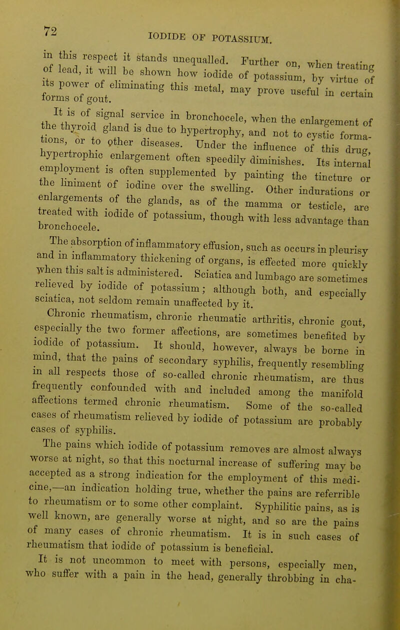 Of Zl Tim f 'T' r^^^'- treating ot lead, It wil be shown how iodide of potassium, by virtue of ^z:7,i:'^'''''''''''' -^^^^^ It is of signal service in bronchocele, when the enlargement of tbns ^rt' :r .'^^ ^yP-t-phy, and not to cystl f^ ! tions or to pther diseases. Under the influence of this dru. liypertrophic enlargement often speedily diminishes. I sltt^S employme, is often supplemented by painting the tinctu o he liniment of iodine over the swelling. Other indurations or trttTt -l-f '''^ -^--^ - t-t-le^ are toii:Te. °' ^^^'''' ^^-^^^^^ The absorption of inflammatory efi-usion, such as occurs in pleurisy and m inflammatory thickening of organs, is efi-ected more quicklv T^hen this salt is administered. Sciatica and lumbago are sometime; eheyed by iodide of potassium; although both, and especially sciatica, not seldom remain unaffected by it. ^ J Chronic rheumatism, chronic rheumatic 'arthritis, chronic gout especially the two former affections, ai-e sometimes benefited by iodide of potassium. It should, however, always be borne in mmd that the pains of secondary syphilis, frequently resembling in all respects those of so-called chronic rheumatism, are thus frequently confounded with and included among the manifold aflections termed chronic rheumatism. Some of the so-called cases of rheumatism relieved by iodide of potassium are probably cases of syphilis. The pains which iodide of potassium removes are almost always worse at night, so that this nocturnal increase of suffering may be accepted as a strong indication for the employment of this medi- cme,—an indication holding true, whether the pains are referrible to rheumatism or to some other complaint. Syphilitic pains, as is well known, are generally worse at night, and so are the pains of many cases of chronic rheumatism. It is in such cases of rheumatism that iodide of potassium is beneficial. It is not uncommon to meet with persons, especially men, who suffer with a pain in the head, generally throbbing in cha-