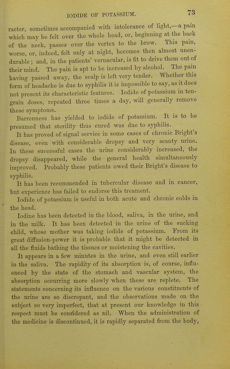 racter, sometimes accompanied ^vitll intolerance of light—a pain which may be felt over the whole head, or, beginning at the back of the neck, passes over the vertex to the brow. This pam, worse, or, indeed, felt only at night, becomes then almost unen- dui-able ; and, in the patients' vernacular, is fit to drive them out of theii- mind. The pain is apt to be increased by alcohol. The pam having passed away, the scalp is left very tender. Whether this form of headache is due to syphilis it is impossible to say, as it does not present its characteristic featui-es. Iodide of potassium in ten- grain doses, repeated three times a day, will generally remove these symptoms. Barrenness has yielded to iodide of potassium. It is to be presumed that sterility thus cured was due to syphilis. It has proved of signal service in some cases of chronic Bright's disease, even with considerable dropsy and very scanty urine. In these successful cases the urine considerably increased, the dropsy disappeared, while the general health simultaneously improved. Probably these patients owed theii- Bright's disease to syphilis. It has been recommended in tubercular disease and in cancer, but experience has failed to endorse this treament. Iodide of potassium is useful in both acute and chronic colds in the head. Iodine has been detected in the blood, saliva, in the urine, and in the milk. It has been detected in the urine of the sucking child, whose mother was taking iodide of potassium. From its great diflfusion-power it is probable that it might be detected in all the fluids bathing the tissues or moistening the cavities. It appears in a few minutes in the urine, and even still earlier in the saliva. The rapidity of its absorption is, of course, influ- enced by the state of the stomach and vascular system, the absorption occurring more slowly when these are replete. The statements concerning its influence on the various constituents of the urine are so discrepant, and the observations made on the subject so very imperfect, that at present our knowledge in this respect must be considered as nil. When the administration of the medicine is discontinued, it is rapidly separated from the body,