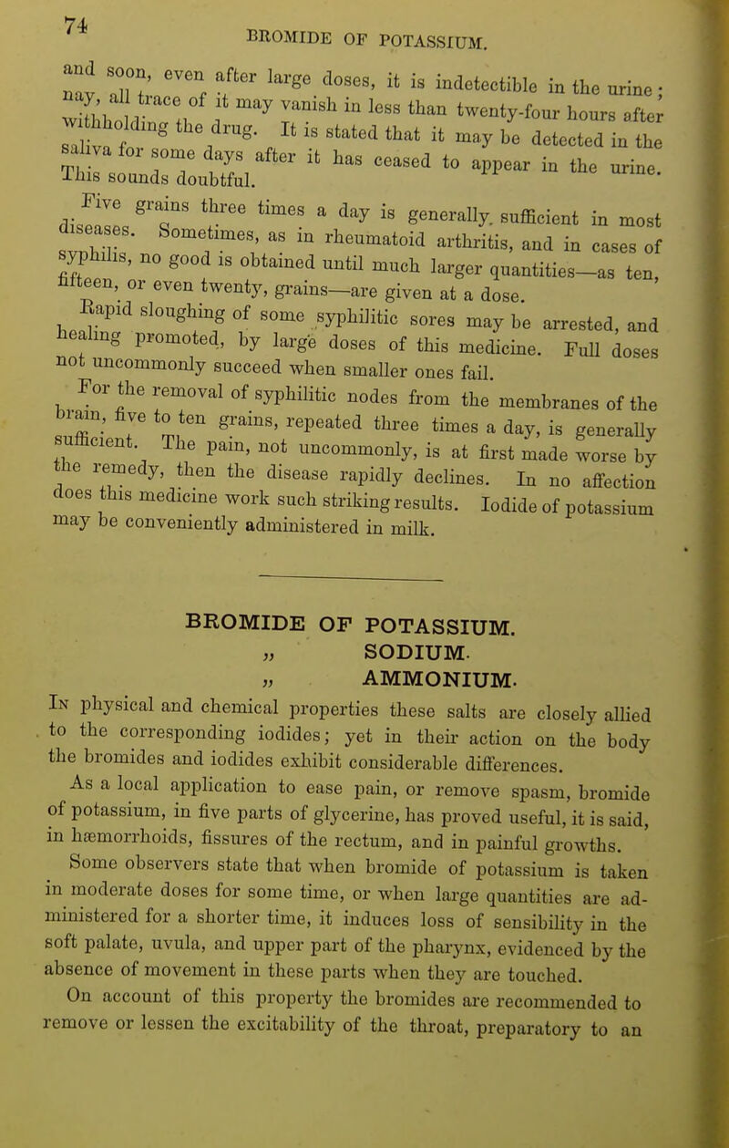 BROMIDE OF POTASSIUM. and soon even after large closes, it is indetectible in the urine; wlhhoL !l . '^ T' '''' twenty.four hours afte saliva for some days after it has ceased to appear in the urine This sounds doubtful. in me urine. dis!lles'1r ' generally, sufficient in most sTZ s ' '^f^'';;' rheumatoid arthritis, and in cases of syphilis, no good IS obtamed until much larger quantities-as ten, hfteen, or even twenty, gi-ains-are given at a dose. Rapid sloughing of some syphilitic sores may be arrested, and laealmg promoted, by large doses of this medicke. FuU doses not uncommonly succeed when smaller ones fail For the removal of syphilitic nodes from the membranes of the brain, five to ten grains, repeated three times a day, is generally sumcient. The pam, not uncommonly, is at first made worse by the remedy, then the disease rapidly declines. In no affection does this medicine work such striking results. Iodide of potassium may be conveniently admmistered in milk. BROMIDE OF POTASSIUM. „ SODIUM. „ AMMONIUM. In physical and chemical properties these salts ai-e closely alhed to the corresponding iodides; yet in then- action on the body the bromides and iodides exhibit considerable differences. As a local application to ease pain, or remove spasm, bromide of potassium, in five parts of glycerine, has proved useful, it is said, in hfemorrhoids, fissures of the rectum, and in painful growths. Some observers state that when bromide of potassium is taken in moderate doses for some time, or when large quantities are ad- ministered for a shorter time, it induces loss of sensibility in the soft palate, uvula, and upper part of the pharynx, evidenced by the absence of movement in these parts when they are touched. On account of this property the bromides are recommended to remove or lessen the excitability of the throat, preparatory to an