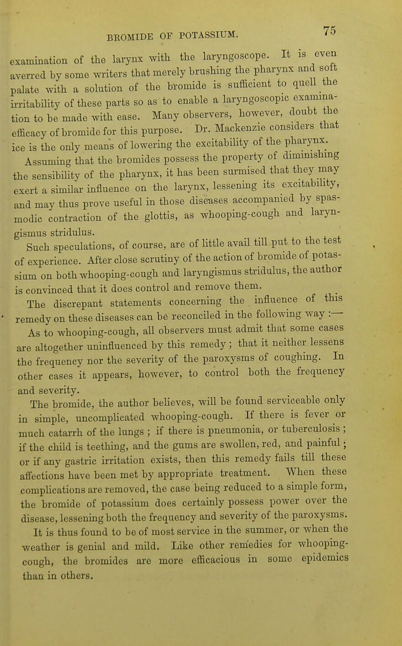 examination of the larynx with the laryngoscope. It is even averred by some writers that merely brushing the pharynx and soft palate with a solution of the bromide is sufficient to quell the ii-ritabmty of these parts so as to enable a laryngoscopic examina- tion to be made with ease. Many observers, however, doubt he efficacy of bromide for this purpose. Dr. Mackenzie considers that ice is the only means of lowering the excitability of the pharynx. Assuming that the bromides possess the property of dimmishmg the sensibihty of the pharynx, it has been surmised that they may exert a similar influence on the larynx, lessening its excitability, and may thus prove useful in those diseases accompanied by spas- modic contraction of the glottis, as whooping-cough and laryn- gismus stridulus. Such speculations, of course, are of little avail till put to the test of experience. After close scrutiny of the action of bromide of potas- sium on both whooping-cough and laryngismus stridulus, the author is convinced that it does control and remove them. The discrepant statements concerning the influence of this remedy on these diseases can be reconciled in the following way :— As to whooping-cough, all observers must admit that some cases are altogether uninfluenced by this remedy ; that it neither lessens the frequency nor the severity of the paroxysms of coughing. In other cases it appears, however, to control both the frequency and severity. The bromide, the author beheves, will be found serviceable only in simple, uncompHcated whooping-cough. If there is fever or much catarrh of the lungs ; if there is pneumonia, or tuberculosis ; if the child is teething, and the gums are swollen, red, and painful; or if any gastric irritation exists, then this remedy fails till these afiections have been met by appropriate treatment. When these complications are removed, the case being reduced to a simple form, the bromide of potassium does certainly possess power over the disease, lessenmgboth the frequency and severity of the paroxysms. It is thus found to be of most service in the summer, or when the weather is genial and mild. Like other remedies for whooping- cough, the bromides are more efficacious in some epidemics than in others.
