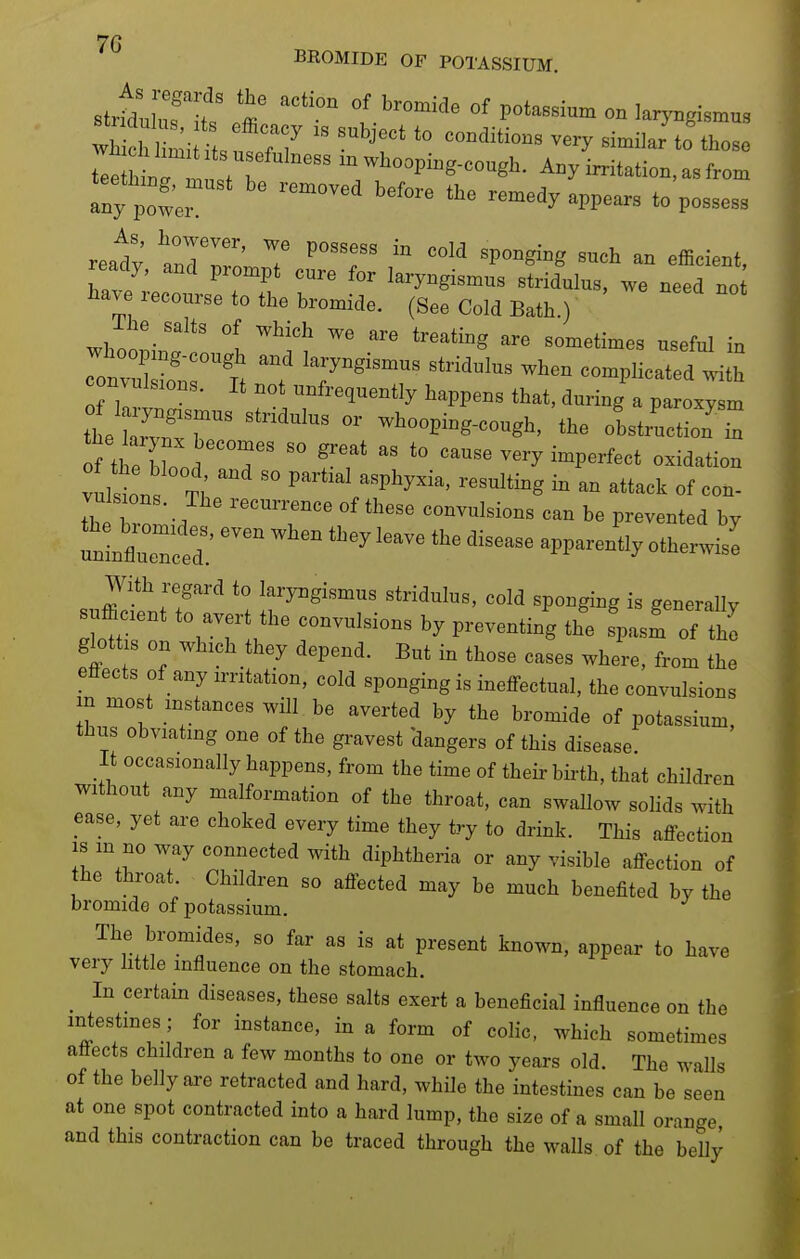 7G BROMIDE OF POTASSIUM. wh cl'Hn;i 1^^^^^^^^^  '^r* ^^^^ those le W n.^^ -whooping-cough. Any imtation, as from Iny twer '^'^^^ remedy appears to possess ready tlTn' T ^7'  ^^^'^ efficient, ready, and prompt cure for laryngismus stridulus, we need no tave recourse to the bromide. (See Cold Bath.) lhe_ salts of which we are treating are sometimes useful in —fnrt ^^^-^^^^^ complicatTd^lith convulsions. It not unfrequently happens that, during a paroxysm the Z:T ^'''^'^  -hooping-cough, the obsta'uction I S theXod d  ff  cause very imperfect oxidation vulins T,'  P^^*-^-Pl^y--^' -suiting in an attack of con- the Z;-/ ''T'' convulsions can be prevented by n^lZll: '^^ ^'^^ ^^^^^ '^^^-^ ^PP--*^^^ ^Vith regard to laryngismus stridulus, cold sponging is generally l^t '^T;.''%^~^^'^—^^^'^ 'P-- oft glott s on which they depend. But in those cases where, from the effects of any irritation, cold sponging is ineffectual, the convulsions in most instances will be averted by the bromide of potassium, thus obviating one of the gravest 'dangers of this disease It occasionally happens, from the time of their bii'th, that children without any malformation of the throat, can swallow solids with ease, yet are choked every time they try to drink. This affection IS m no way connected with diphtheria or any visible affection of the throat. Children so affected may be much benefited by the bromide of potassium. The bromides, so far as is at present known, appear to have very little influence on the stomach. _ In certain diseases, these salts exert a beneficial influence on the mtestmes; for instance, in a form of colic, which sometimes affects children a few months to one or two years old. The walls of the belly are retracted and hard, while the intestines can be seen at one spot contracted into a hard lump, the size of a small orange, and this contraction can be traced through the walls of the belly a